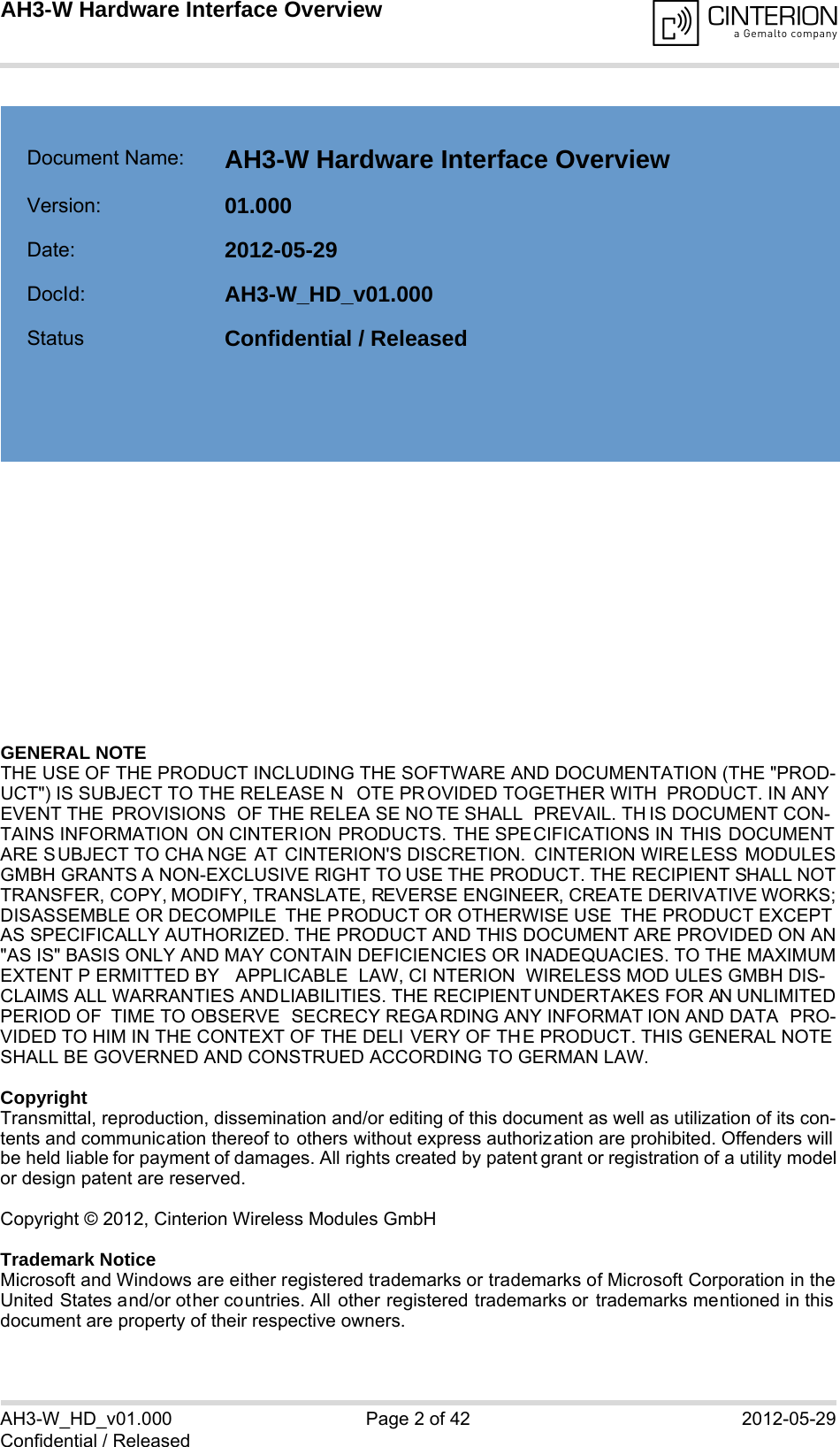 GENERAL NOTE THE USE OF THE PRODUCT INCLUDING THE SOFTWARE AND DOCUMENTATION (THE &quot;PROD-UCT&quot;) IS SUBJECT TO THE RELEASE N OTE PROVIDED TOGETHER WITH  PRODUCT. IN ANYEVENT THE  PROVISIONS  OF THE RELEA SE NO TE SHALL  PREVAIL. TH IS DOCUMENT CON-TAINS INFORMATION ON CINTERION PRODUCTS. THE SPECIFICATIONS IN THIS DOCUMENTARE S UBJECT TO CHA NGE AT CINTERION&apos;S DISCRETION. CINTERION WIRELESS MODULESGMBH GRANTS A NON-EXCLUSIVE RIGHT TO USE THE PRODUCT. THE RECIPIENT SHALL NOTTRANSFER, COPY, MODIFY, TRANSLATE, REVERSE ENGINEER, CREATE DERIVATIVE WORKS;DISASSEMBLE OR DECOMPILE  THE PRODUCT OR OTHERWISE USE  THE PRODUCT EXCEPTAS SPECIFICALLY AUTHORIZED. THE PRODUCT AND THIS DOCUMENT ARE PROVIDED ON AN&quot;AS IS&quot; BASIS ONLY AND MAY CONTAIN DEFICIENCIES OR INADEQUACIES. TO THE MAXIMUMEXTENT P ERMITTED BY  APPLICABLE LAW, CI NTERION WIRELESS MOD ULES GMBH DIS-CLAIMS ALL WARRANTIES AND LIABILITIES. THE RECIPIENT UNDERTAKES FOR AN UNLIMITEDPERIOD OF  TIME TO OBSERVE  SECRECY REGA RDING ANY INFORMAT ION AND DATA  PRO-VIDED TO HIM IN THE CONTEXT OF THE DELI VERY OF THE PRODUCT. THIS GENERAL NOTESHALL BE GOVERNED AND CONSTRUED ACCORDING TO GERMAN LAW.CopyrightTransmittal, reproduction, dissemination and/or editing of this document as well as utilization of its con-tents and communication thereof to others without express authorization are prohibited. Offenders willbe held liable for payment of damages. All rights created by patent grant or registration of a utility modelor design patent are reserved. Copyright © 2012, Cinterion Wireless Modules GmbH Trademark NoticeMicrosoft and Windows are either registered trademarks or trademarks of Microsoft Corporation in theUnited States and/or other countries. All other registered trademarks or trademarks mentioned in thisdocument are property of their respective owners.AH3-W_HD_v01.000 Page 2 of 42 2012-05-29Confidential / ReleasedAH3-W Hardware Interface Overview2Document Name: AH3-W Hardware Interface Overview Version: 01.000Date: 2012-05-29DocId: AH3-W_HD_v01.000Status Confidential / Released  