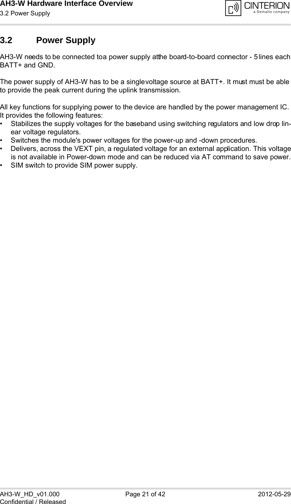 AH3-W Hardware Interface Overview3.2 Power Supply28AH3-W_HD_v01.000 Page 21 of 42 2012-05-29Confidential / Released3.2 Power SupplyAH3-W needs to be connected to a power supply at the board-to-board connector - 5 lines each BATT+ and GND. The power supply of AH3-W has to be a single voltage source at BATT+. It must must be able to provide the peak current during the uplink transmission. All key functions for supplying power to the device are handled by the power management IC. It provides the following features:• Stabilizes the supply voltages for the baseband using switching regulators and low drop lin-ear voltage regulators.• Switches the module&apos;s power voltages for the power-up and -down procedures.• Delivers, across the VEXT pin, a regulated voltage for an external application. This voltageis not available in Power-down mode and can be reduced via AT command to save power.• SIM switch to provide SIM power supply.