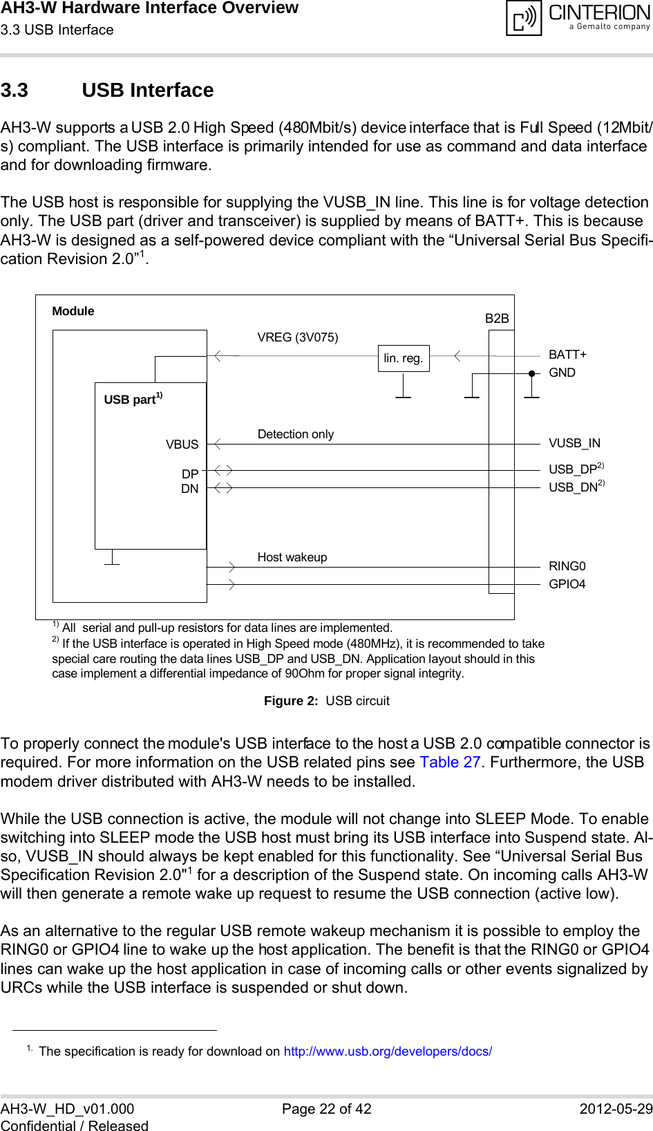 AH3-W Hardware Interface Overview3.3 USB Interface28AH3-W_HD_v01.000 Page 22 of 42 2012-05-29Confidential / Released3.3 USB InterfaceAH3-W supports a USB 2.0 High Speed (480Mbit/s) device interface that is Full Speed (12Mbit/s) compliant. The USB interface is primarily intended for use as command and data interface and for downloading firmware. The USB host is responsible for supplying the VUSB_IN line. This line is for voltage detection only. The USB part (driver and transceiver) is supplied by means of BATT+. This is because AH3-W is designed as a self-powered device compliant with the “Universal Serial Bus Specifi-cation Revision 2.0”1.Figure 2:  USB circuitTo properly connect the module&apos;s USB interface to the host a USB 2.0 compatible connector is required. For more information on the USB related pins see Table 27. Furthermore, the USB modem driver distributed with AH3-W needs to be installed.While the USB connection is active, the module will not change into SLEEP Mode. To enable switching into SLEEP mode the USB host must bring its USB interface into Suspend state. Al-so, VUSB_IN should always be kept enabled for this functionality. See “Universal Serial Bus Specification Revision 2.0&quot;1 for a description of the Suspend state. On incoming calls AH3-W will then generate a remote wake up request to resume the USB connection (active low).As an alternative to the regular USB remote wakeup mechanism it is possible to employ the RING0 or GPIO4 line to wake up the host application. The benefit is that the RING0 or GPIO4 lines can wake up the host application in case of incoming calls or other events signalized by URCs while the USB interface is suspended or shut down. 1. The specification is ready for download on http://www.usb.org/developers/docs/VBUSDPDNVREG (3V075)BATT+USB_DP2)lin. reg.GNDModuleDetection only VUSB_INUSB part1)RING0Host wakeup1) All  serial and pull-up resistors for data lines are implemented.USB_DN2)2) If the USB interface is operated in High Speed mode (480MHz), it is recommended to take special care routing the data lines USB_DP and USB_DN. Application layout should in this case implement a differential impedance of 90Ohm for proper signal integrity.GPIO4B2B