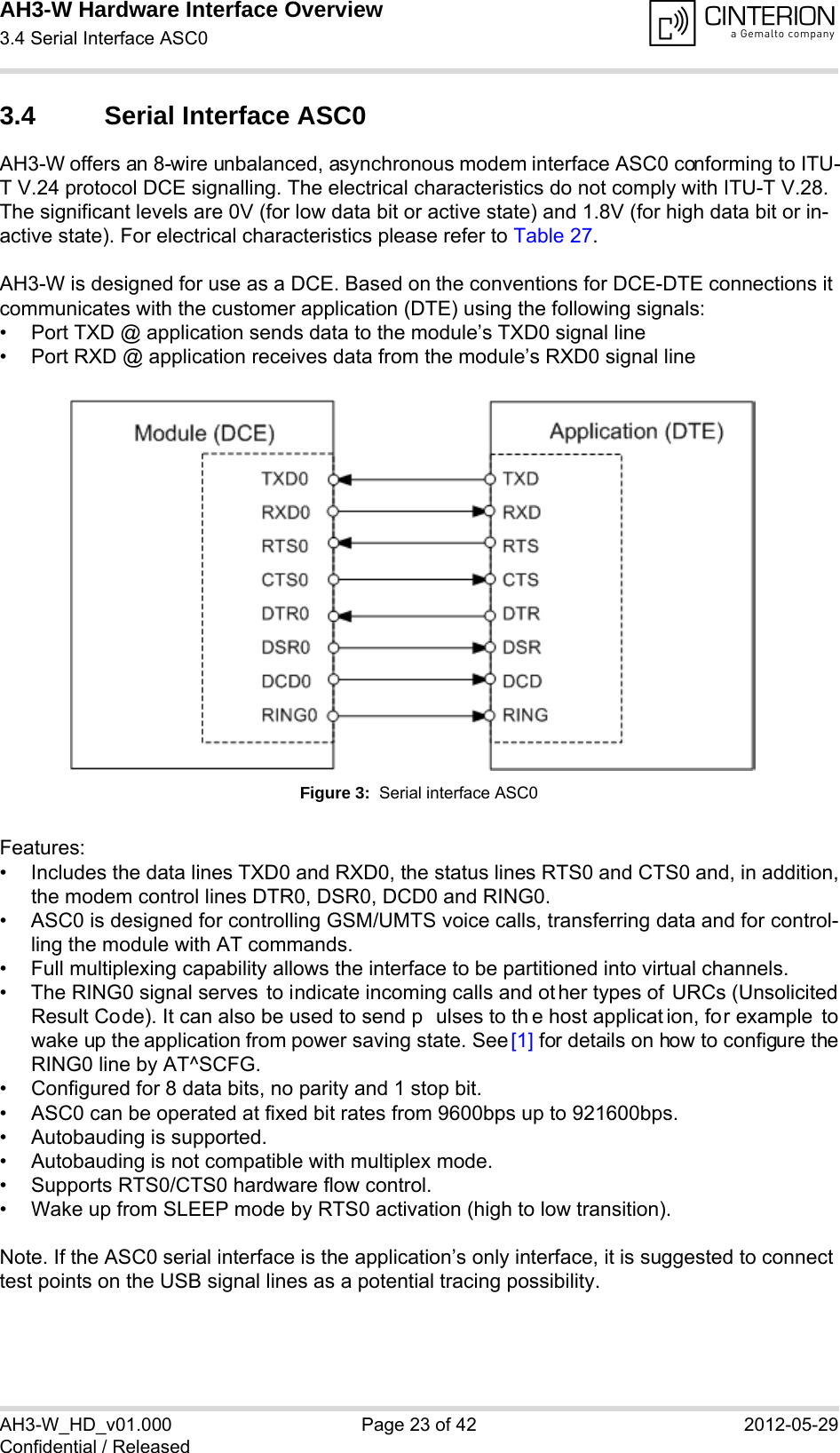 AH3-W Hardware Interface Overview3.4 Serial Interface ASC028AH3-W_HD_v01.000 Page 23 of 42 2012-05-29Confidential / Released3.4 Serial Interface ASC0AH3-W offers an 8-wire unbalanced, asynchronous modem interface ASC0 conforming to ITU-T V.24 protocol DCE signalling. The electrical characteristics do not comply with ITU-T V.28. The significant levels are 0V (for low data bit or active state) and 1.8V (for high data bit or in-active state). For electrical characteristics please refer to Table 27.AH3-W is designed for use as a DCE. Based on the conventions for DCE-DTE connections it communicates with the customer application (DTE) using the following signals:• Port TXD @ application sends data to the module’s TXD0 signal line• Port RXD @ application receives data from the module’s RXD0 signal lineFigure 3:  Serial interface ASC0Features:• Includes the data lines TXD0 and RXD0, the status lines RTS0 and CTS0 and, in addition,the modem control lines DTR0, DSR0, DCD0 and RING0.• ASC0 is designed for controlling GSM/UMTS voice calls, transferring data and for control-ling the module with AT commands.• Full multiplexing capability allows the interface to be partitioned into virtual channels.• The RING0 signal serves  to indicate incoming calls and ot her types of URCs (UnsolicitedResult Code). It can also be used to send p ulses to th e host applicat ion, for example towake up the application from power saving state. See [1] for details on how to configure theRING0 line by AT^SCFG.• Configured for 8 data bits, no parity and 1 stop bit. • ASC0 can be operated at fixed bit rates from 9600bps up to 921600bps.• Autobauding is supported.• Autobauding is not compatible with multiplex mode.• Supports RTS0/CTS0 hardware flow control.• Wake up from SLEEP mode by RTS0 activation (high to low transition).Note. If the ASC0 serial interface is the application’s only interface, it is suggested to connect test points on the USB signal lines as a potential tracing possibility.