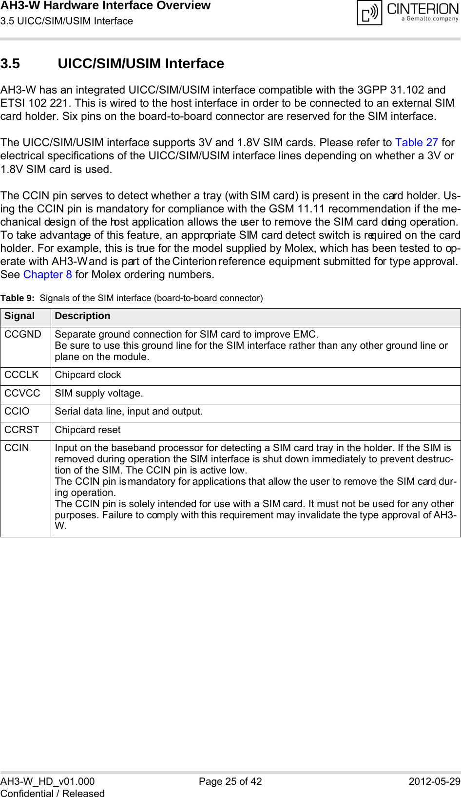 AH3-W Hardware Interface Overview3.5 UICC/SIM/USIM Interface28AH3-W_HD_v01.000 Page 25 of 42 2012-05-29Confidential / Released3.5 UICC/SIM/USIM InterfaceAH3-W has an integrated UICC/SIM/USIM interface compatible with the 3GPP 31.102 and ETSI 102 221. This is wired to the host interface in order to be connected to an external SIM card holder. Six pins on the board-to-board connector are reserved for the SIM interface. The UICC/SIM/USIM interface supports 3V and 1.8V SIM cards. Please refer to Table 27 for electrical specifications of the UICC/SIM/USIM interface lines depending on whether a 3V or 1.8V SIM card is used.The CCIN pin serves to detect whether a tray (with SIM card) is present in the card holder. Us-ing the CCIN pin is mandatory for compliance with the GSM 11.11 recommendation if the me-chanical design of the host application allows the user to remove the SIM card during operation. To take advantage of this feature, an appropriate SIM card detect switch is required on the card holder. For example, this is true for the model supplied by Molex, which has been tested to op-erate with AH3-W and is part of the Cinterion reference equipment submitted for type approval. See Chapter 8 for Molex ordering numbers.Table 9:  Signals of the SIM interface (board-to-board connector)Signal DescriptionCCGND Separate ground connection for SIM card to improve EMC.Be sure to use this ground line for the SIM interface rather than any other ground line or plane on the module.CCCLK Chipcard clockCCVCC SIM supply voltage.CCIO Serial data line, input and output.CCRST Chipcard resetCCIN Input on the baseband processor for detecting a SIM card tray in the holder. If the SIM is removed during operation the SIM interface is shut down immediately to prevent destruc-tion of the SIM. The CCIN pin is active low.The CCIN pin is mandatory for applications that allow the user to remove the SIM card dur-ing operation. The CCIN pin is solely intended for use with a SIM card. It must not be used for any other purposes. Failure to comply with this requirement may invalidate the type approval of AH3-W.