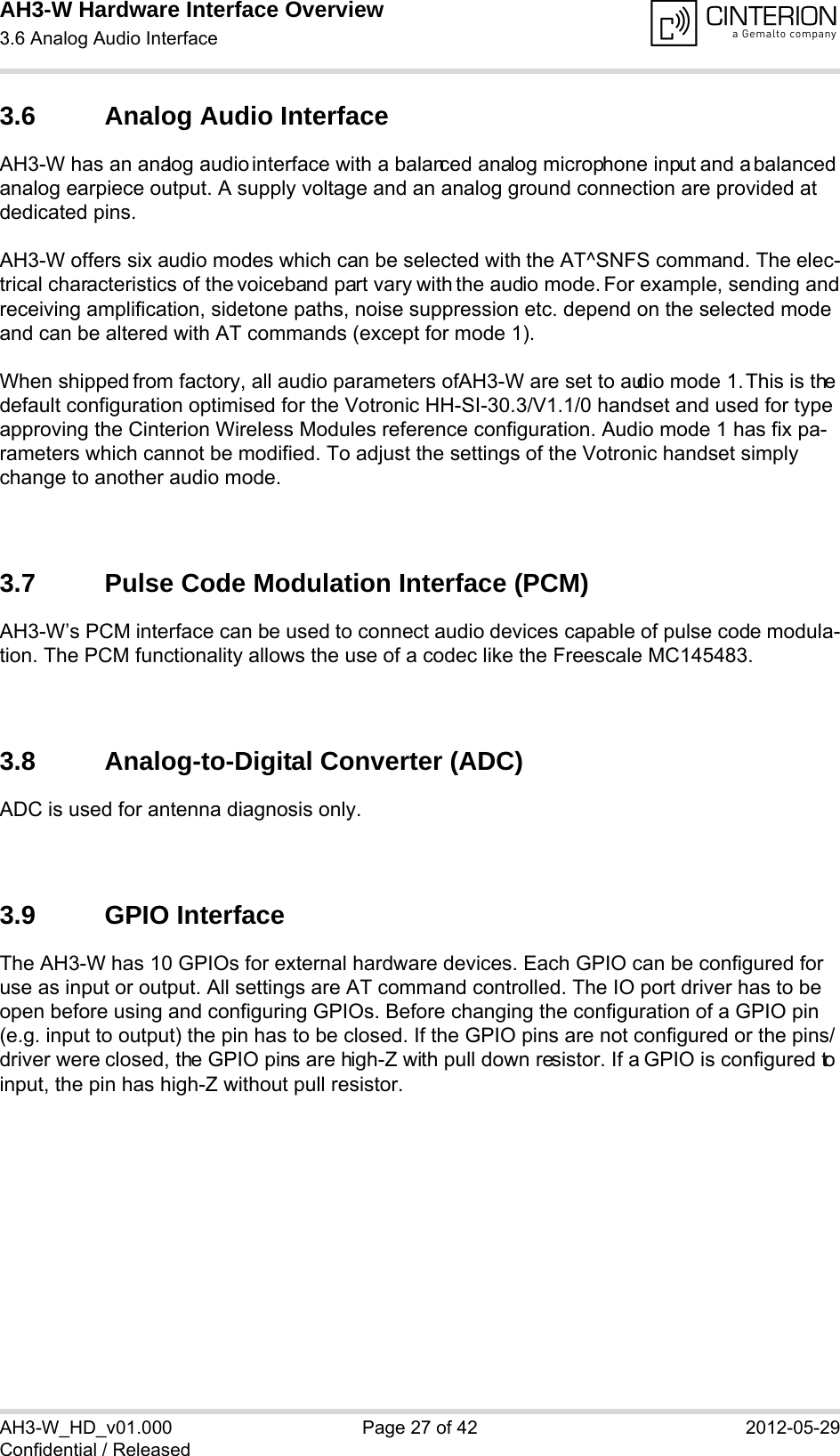 AH3-W Hardware Interface Overview3.6 Analog Audio Interface28AH3-W_HD_v01.000 Page 27 of 42 2012-05-29Confidential / Released3.6 Analog Audio InterfaceAH3-W has an analog audio interface with a balanced analog microphone input and a balanced analog earpiece output. A supply voltage and an analog ground connection are provided at dedicated pins.AH3-W offers six audio modes which can be selected with the AT^SNFS command. The elec-trical characteristics of the voiceband part vary with the audio mode. For example, sending and receiving amplification, sidetone paths, noise suppression etc. depend on the selected mode and can be altered with AT commands (except for mode 1).When shipped from factory, all audio parameters of AH3-W are set to audio mode 1. This is the default configuration optimised for the Votronic HH-SI-30.3/V1.1/0 handset and used for type approving the Cinterion Wireless Modules reference configuration. Audio mode 1 has fix pa-rameters which cannot be modified. To adjust the settings of the Votronic handset simply change to another audio mode.3.7 Pulse Code Modulation Interface (PCM)AH3-W’s PCM interface can be used to connect audio devices capable of pulse code modula-tion. The PCM functionality allows the use of a codec like the Freescale MC145483. 3.8 Analog-to-Digital Converter (ADC)ADC is used for antenna diagnosis only. 3.9 GPIO InterfaceThe AH3-W has 10 GPIOs for external hardware devices. Each GPIO can be configured for use as input or output. All settings are AT command controlled. The IO port driver has to be open before using and configuring GPIOs. Before changing the configuration of a GPIO pin (e.g. input to output) the pin has to be closed. If the GPIO pins are not configured or the pins/driver were closed, the GPIO pins are high-Z with pull down resistor. If a GPIO is configured to input, the pin has high-Z without pull resistor. 