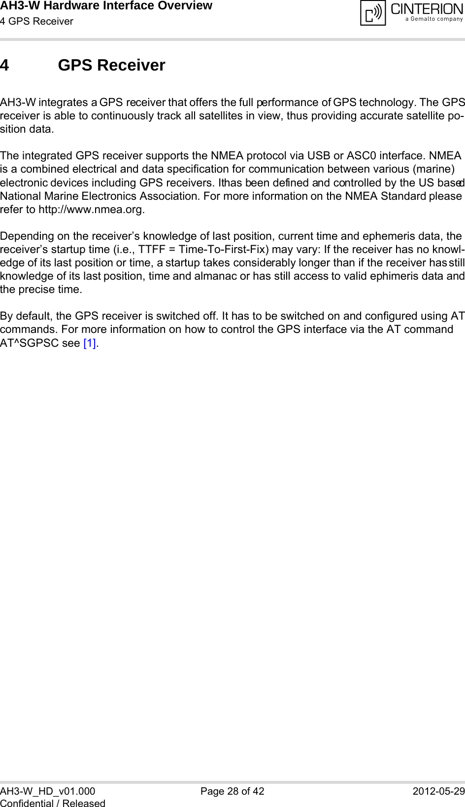 AH3-W Hardware Interface Overview4 GPS Receiver28AH3-W_HD_v01.000 Page 28 of 42 2012-05-29Confidential / Released4 GPS ReceiverAH3-W integrates a GPS receiver that offers the full performance of GPS technology. The GPSreceiver is able to continuously track all satellites in view, thus providing accurate satellite po-sition data.The integrated GPS receiver supports the NMEA protocol via USB or ASC0 interface. NMEA is a combined electrical and data specification for communication between various (marine) electronic devices including GPS receivers. It has been defined and controlled by the US basedNational Marine Electronics Association. For more information on the NMEA Standard please refer to http://www.nmea.org.Depending on the receiver’s knowledge of last position, current time and ephemeris data, the receiver’s startup time (i.e., TTFF = Time-To-First-Fix) may vary: If the receiver has no knowl-edge of its last position or time, a startup takes considerably longer than if the receiver has stillknowledge of its last position, time and almanac or has still access to valid ephimeris data andthe precise time. By default, the GPS receiver is switched off. It has to be switched on and configured using ATcommands. For more information on how to control the GPS interface via the AT command AT^SGPSC see [1].