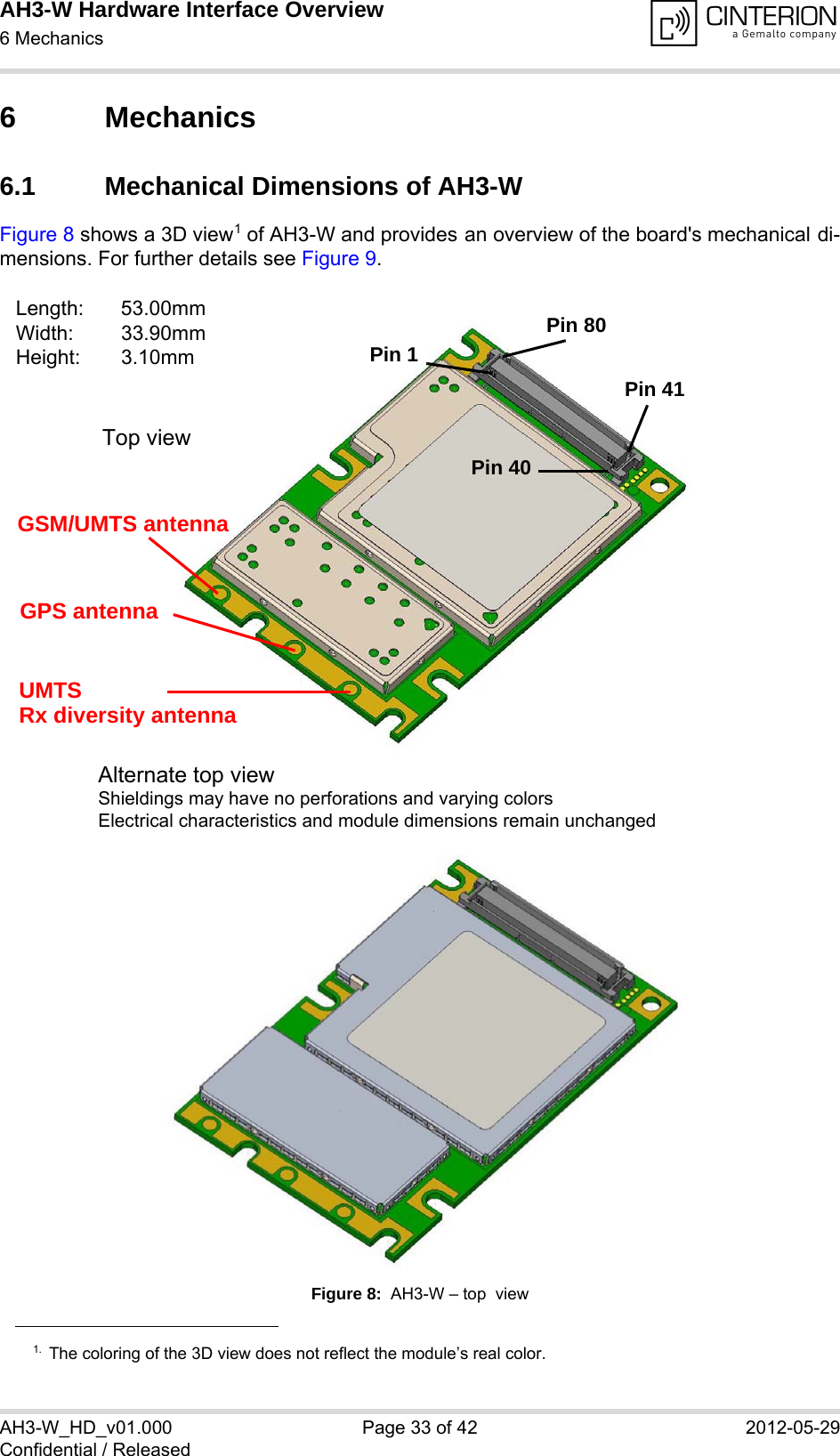 AH3-W Hardware Interface Overview6 Mechanics38AH3-W_HD_v01.000 Page 33 of 42 2012-05-29Confidential / Released6 Mechanics6.1 Mechanical Dimensions of AH3-WFigure 8 shows a 3D view1 of AH3-W and provides an overview of the board&apos;s mechanical di-mensions. For further details see Figure 9. Figure 8:  AH3-W – top  view1. The coloring of the 3D view does not reflect the module’s real color.Length: 53.00mmWidth: 33.90mmHeight: 3.10mmAlternate top view Shieldings may have no perforations and varying colorsElectrical characteristics and module dimensions remain unchangedGSM/UMTS antennaPin 1Pin 80Pin 41Pin 40GPS antennaUMTSTop viewRx diversity antenna