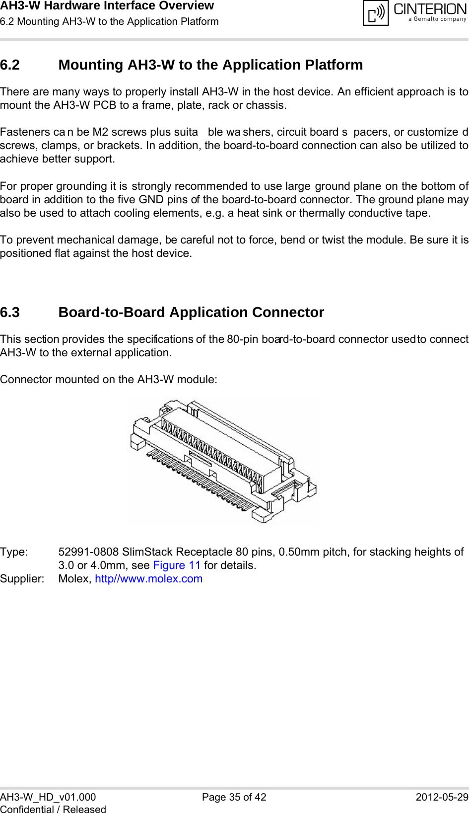 AH3-W Hardware Interface Overview6.2 Mounting AH3-W to the Application Platform38AH3-W_HD_v01.000 Page 35 of 42 2012-05-29Confidential / Released6.2 Mounting AH3-W to the Application PlatformThere are many ways to properly install AH3-W in the host device. An efficient approach is tomount the AH3-W PCB to a frame, plate, rack or chassis. Fasteners ca n be M2 screws plus suita ble wa shers, circuit board s pacers, or customize dscrews, clamps, or brackets. In addition, the board-to-board connection can also be utilized toachieve better support. For proper grounding it is strongly recommended to use large ground plane on the bottom ofboard in addition to the five GND pins of the board-to-board connector. The ground plane mayalso be used to attach cooling elements, e.g. a heat sink or thermally conductive tape.  To prevent mechanical damage, be careful not to force, bend or twist the module. Be sure it ispositioned flat against the host device. 6.3 Board-to-Board Application ConnectorThis section provides the specifications of the 80-pin board-to-board connector used to connectAH3-W to the external application.Connector mounted on the AH3-W module:Type: 52991-0808 SlimStack Receptacle 80 pins, 0.50mm pitch, for stacking heights of3.0 or 4.0mm, see Figure 11 for details.Supplier: Molex, http//www.molex.com 