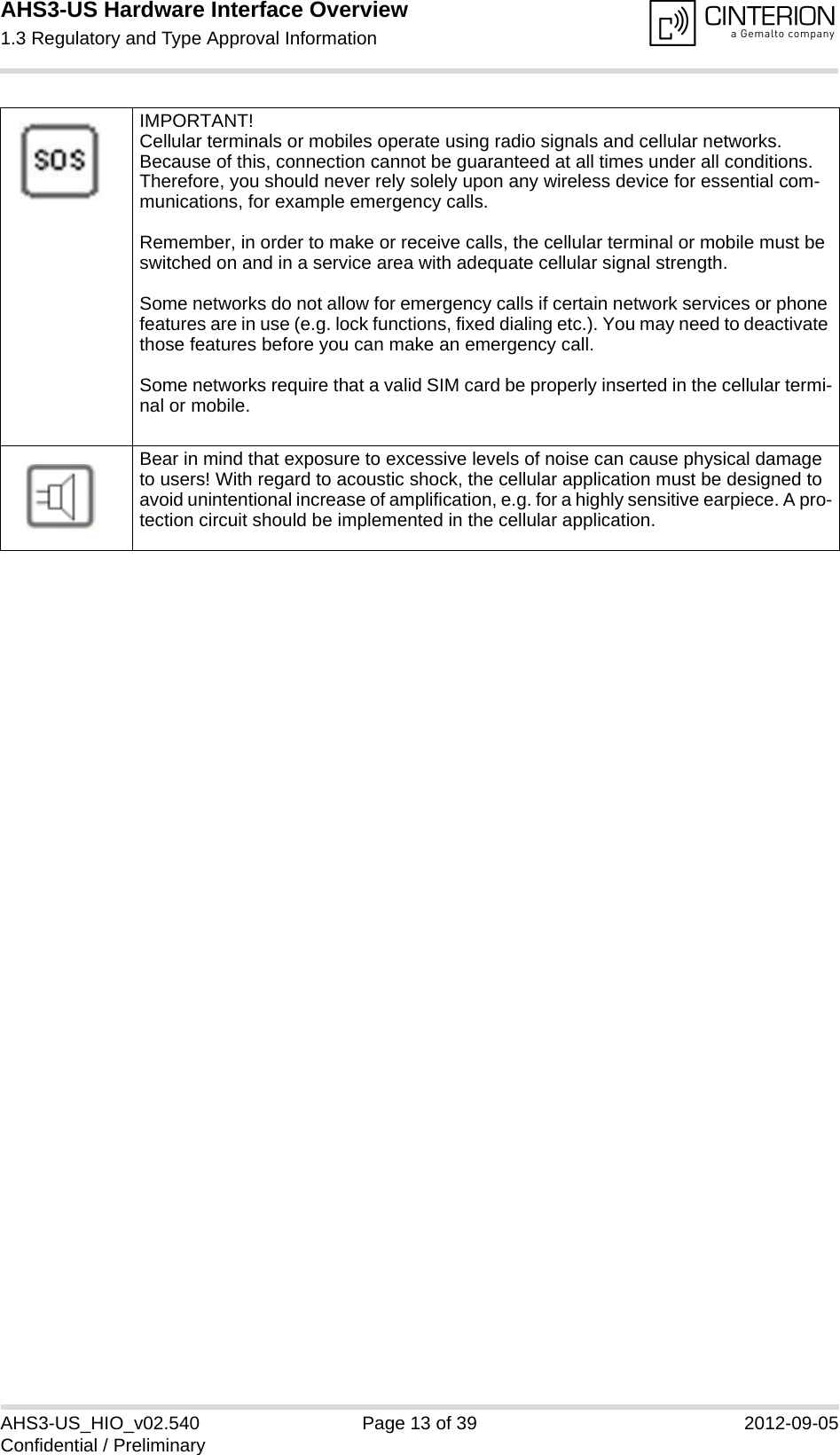 AHS3-US Hardware Interface Overview1.3 Regulatory and Type Approval Information13AHS3-US_HIO_v02.540 Page 13 of 39 2012-09-05Confidential / PreliminaryIMPORTANT!Cellular terminals or mobiles operate using radio signals and cellular networks. Because of this, connection cannot be guaranteed at all times under all conditions. Therefore, you should never rely solely upon any wireless device for essential com-munications, for example emergency calls. Remember, in order to make or receive calls, the cellular terminal or mobile must be switched on and in a service area with adequate cellular signal strength.Some networks do not allow for emergency calls if certain network services or phone features are in use (e.g. lock functions, fixed dialing etc.). You may need to deactivate those features before you can make an emergency call.Some networks require that a valid SIM card be properly inserted in the cellular termi-nal or mobile.Bear in mind that exposure to excessive levels of noise can cause physical damage to users! With regard to acoustic shock, the cellular application must be designed to avoid unintentional increase of amplification, e.g. for a highly sensitive earpiece. A pro-tection circuit should be implemented in the cellular application.