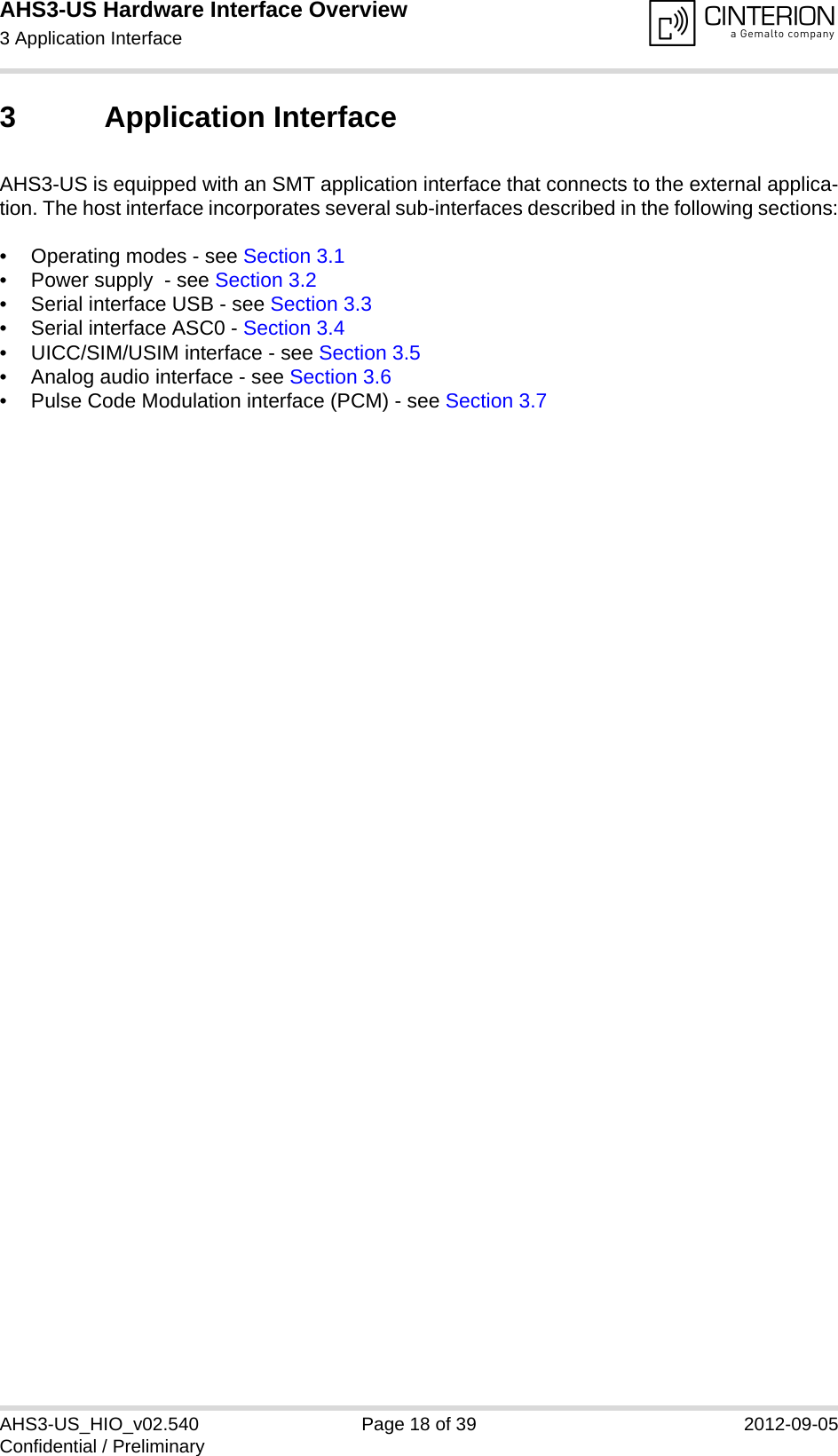 AHS3-US Hardware Interface Overview3 Application Interface27AHS3-US_HIO_v02.540 Page 18 of 39 2012-09-05Confidential / Preliminary3 Application InterfaceAHS3-US is equipped with an SMT application interface that connects to the external applica-tion. The host interface incorporates several sub-interfaces described in the following sections:• Operating modes - see Section 3.1• Power supply  - see Section 3.2• Serial interface USB - see Section 3.3• Serial interface ASC0 - Section 3.4• UICC/SIM/USIM interface - see Section 3.5• Analog audio interface - see Section 3.6• Pulse Code Modulation interface (PCM) - see Section 3.7