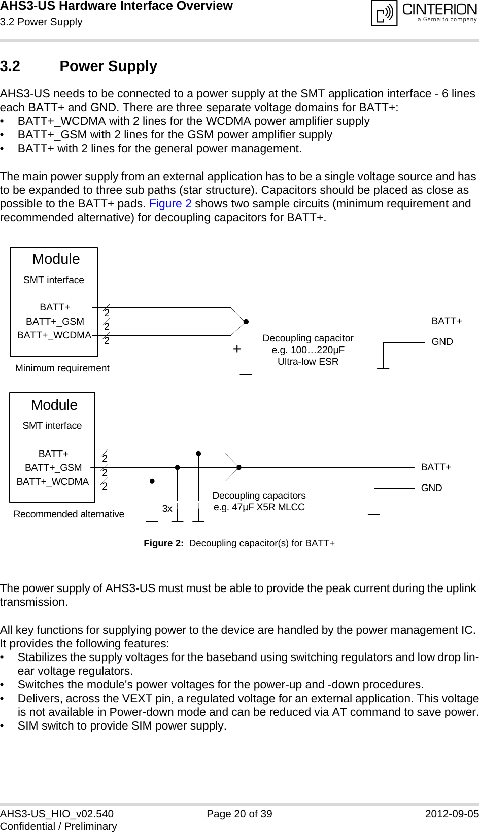 AHS3-US Hardware Interface Overview3.2 Power Supply27AHS3-US_HIO_v02.540 Page 20 of 39 2012-09-05Confidential / Preliminary3.2 Power SupplyAHS3-US needs to be connected to a power supply at the SMT application interface - 6 lines each BATT+ and GND. There are three separate voltage domains for BATT+:• BATT+_WCDMA with 2 lines for the WCDMA power amplifier supply • BATT+_GSM with 2 lines for the GSM power amplifier supply • BATT+ with 2 lines for the general power management. The main power supply from an external application has to be a single voltage source and has to be expanded to three sub paths (star structure). Capacitors should be placed as close as possible to the BATT+ pads. Figure 2 shows two sample circuits (minimum requirement and recommended alternative) for decoupling capacitors for BATT+. Figure 2:  Decoupling capacitor(s) for BATT+The power supply of AHS3-US must must be able to provide the peak current during the uplink transmission. All key functions for supplying power to the device are handled by the power management IC. It provides the following features:• Stabilizes the supply voltages for the baseband using switching regulators and low drop lin-ear voltage regulators.• Switches the module&apos;s power voltages for the power-up and -down procedures.• Delivers, across the VEXT pin, a regulated voltage for an external application. This voltageis not available in Power-down mode and can be reduced via AT command to save power.• SIM switch to provide SIM power supply.BATT+BATT+BATT+_GSMBATT+_WCDMA222Decoupling capacitore.g. 100…220µFUltra-low ESRModuleGNDSMT interface+Minimum requirementBATT+222Decoupling capacitorse.g. 47µF X5R MLCC3xGNDBATT+BATT+_GSMBATT+_WCDMAModuleSMT interfaceRecommended alternative