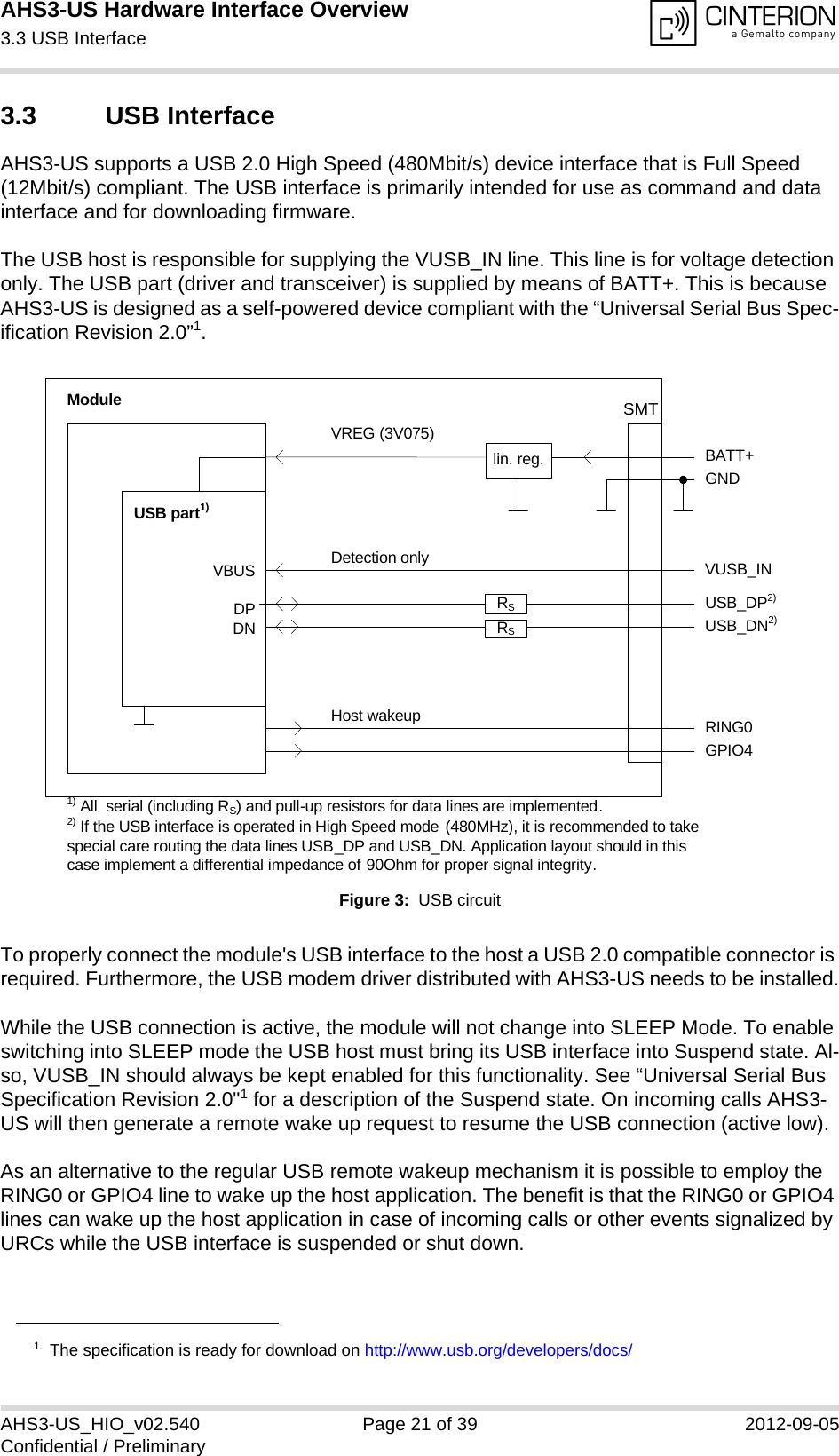 AHS3-US Hardware Interface Overview3.3 USB Interface27AHS3-US_HIO_v02.540 Page 21 of 39 2012-09-05Confidential / Preliminary3.3 USB InterfaceAHS3-US supports a USB 2.0 High Speed (480Mbit/s) device interface that is Full Speed (12Mbit/s) compliant. The USB interface is primarily intended for use as command and data interface and for downloading firmware. The USB host is responsible for supplying the VUSB_IN line. This line is for voltage detection only. The USB part (driver and transceiver) is supplied by means of BATT+. This is because AHS3-US is designed as a self-powered device compliant with the “Universal Serial Bus Spec-ification Revision 2.0”1.Figure 3:  USB circuitTo properly connect the module&apos;s USB interface to the host a USB 2.0 compatible connector is required. Furthermore, the USB modem driver distributed with AHS3-US needs to be installed.While the USB connection is active, the module will not change into SLEEP Mode. To enable switching into SLEEP mode the USB host must bring its USB interface into Suspend state. Al-so, VUSB_IN should always be kept enabled for this functionality. See “Universal Serial Bus Specification Revision 2.0&quot;1 for a description of the Suspend state. On incoming calls AHS3-US will then generate a remote wake up request to resume the USB connection (active low).As an alternative to the regular USB remote wakeup mechanism it is possible to employ the RING0 or GPIO4 line to wake up the host application. The benefit is that the RING0 or GPIO4 lines can wake up the host application in case of incoming calls or other events signalized by URCs while the USB interface is suspended or shut down. 1. The specification is ready for download on http://www.usb.org/developers/docs/VBUSDPDNVREG (3V075)BATT+USB_DP2)lin. reg. GNDModuleDetection only VUSB_INUSB part1)RING0Host wakeup1) All  serial (including RS) and pull-up resistors for data lines are implemented.USB_DN2)2) If the USB interface is operated in High Speed mode (480MHz), it is recommended to take special care routing the data lines USB_DP and USB_DN. Application layout should in this case implement a differential impedance of 90Ohm for proper signal integrity.GPIO4RSRSSMT