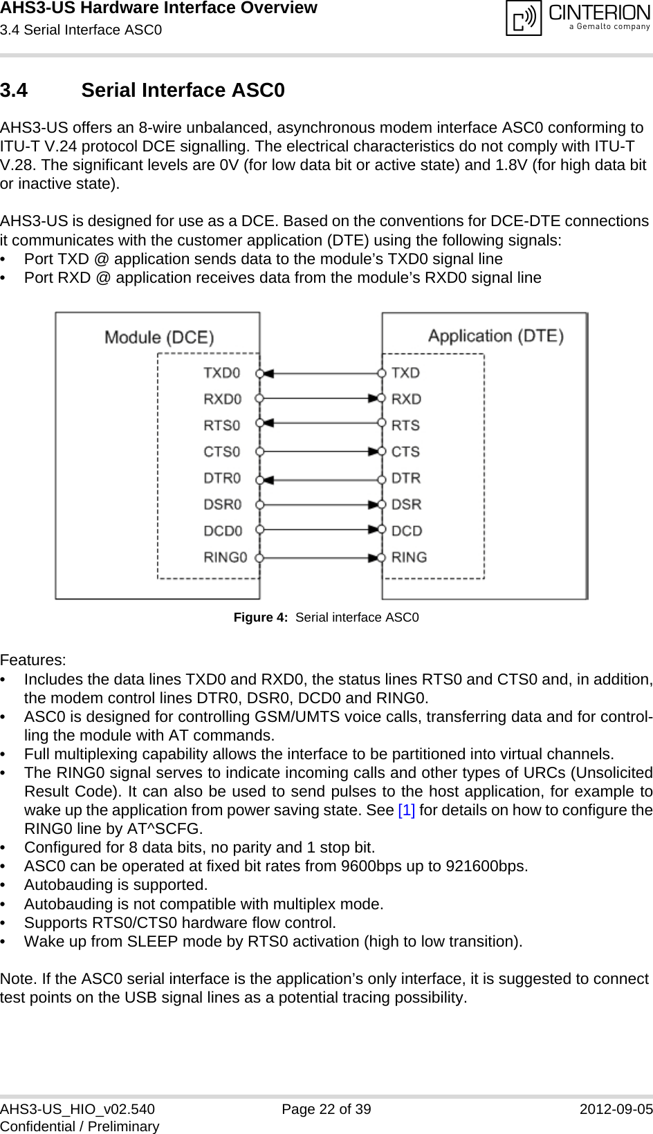 AHS3-US Hardware Interface Overview3.4 Serial Interface ASC027AHS3-US_HIO_v02.540 Page 22 of 39 2012-09-05Confidential / Preliminary3.4 Serial Interface ASC0AHS3-US offers an 8-wire unbalanced, asynchronous modem interface ASC0 conforming to ITU-T V.24 protocol DCE signalling. The electrical characteristics do not comply with ITU-T V.28. The significant levels are 0V (for low data bit or active state) and 1.8V (for high data bit or inactive state). AHS3-US is designed for use as a DCE. Based on the conventions for DCE-DTE connections it communicates with the customer application (DTE) using the following signals:• Port TXD @ application sends data to the module’s TXD0 signal line• Port RXD @ application receives data from the module’s RXD0 signal lineFigure 4:  Serial interface ASC0Features:• Includes the data lines TXD0 and RXD0, the status lines RTS0 and CTS0 and, in addition,the modem control lines DTR0, DSR0, DCD0 and RING0.• ASC0 is designed for controlling GSM/UMTS voice calls, transferring data and for control-ling the module with AT commands.• Full multiplexing capability allows the interface to be partitioned into virtual channels.• The RING0 signal serves to indicate incoming calls and other types of URCs (UnsolicitedResult Code). It can also be used to send pulses to the host application, for example towake up the application from power saving state. See [1] for details on how to configure theRING0 line by AT^SCFG.• Configured for 8 data bits, no parity and 1 stop bit. • ASC0 can be operated at fixed bit rates from 9600bps up to 921600bps.• Autobauding is supported.• Autobauding is not compatible with multiplex mode.• Supports RTS0/CTS0 hardware flow control.• Wake up from SLEEP mode by RTS0 activation (high to low transition).Note. If the ASC0 serial interface is the application’s only interface, it is suggested to connect test points on the USB signal lines as a potential tracing possibility.