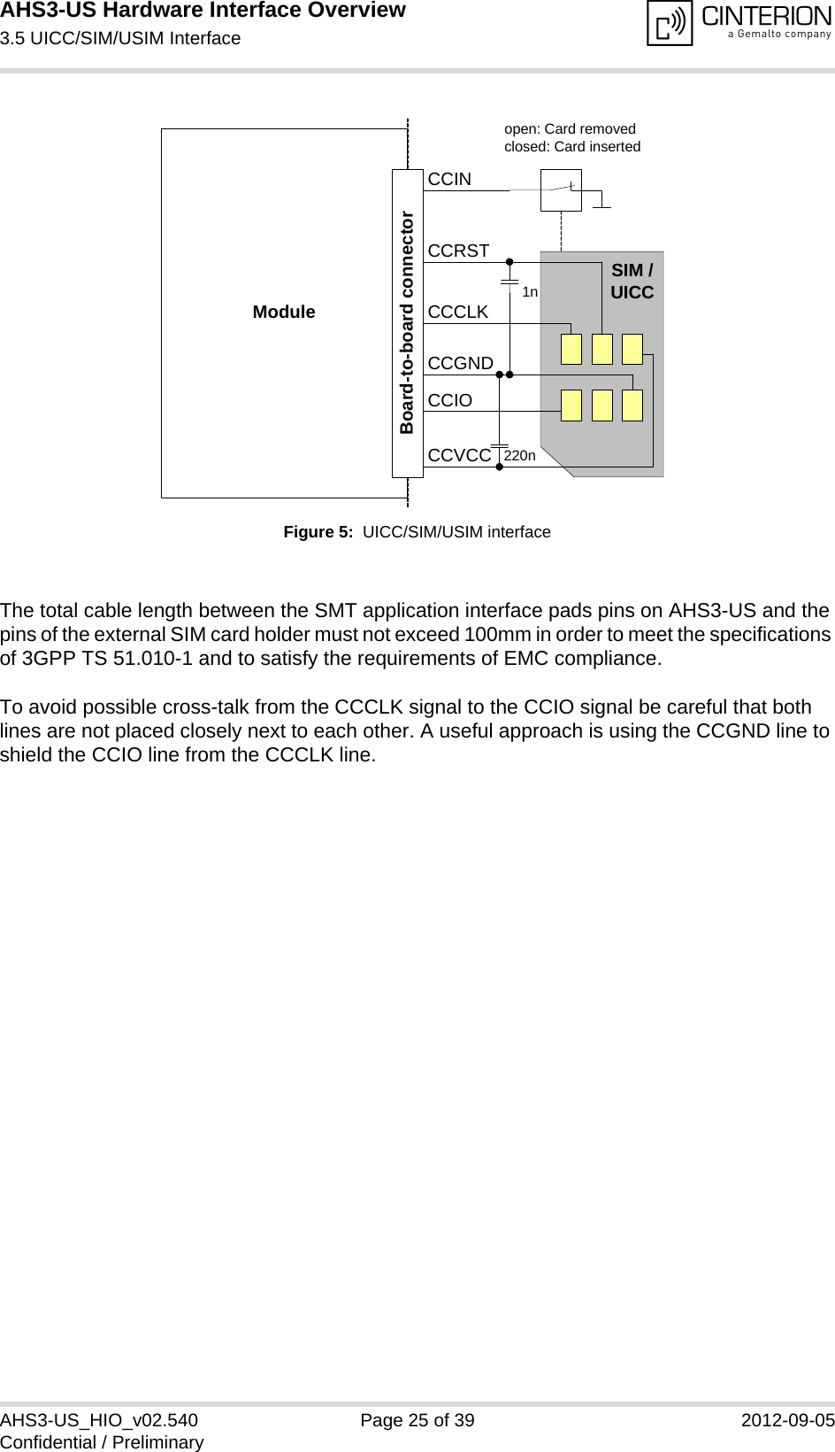 AHS3-US Hardware Interface Overview3.5 UICC/SIM/USIM Interface27AHS3-US_HIO_v02.540 Page 25 of 39 2012-09-05Confidential / PreliminaryFigure 5:  UICC/SIM/USIM interfaceThe total cable length between the SMT application interface pads pins on AHS3-US and the pins of the external SIM card holder must not exceed 100mm in order to meet the specifications of 3GPP TS 51.010-1 and to satisfy the requirements of EMC compliance.To avoid possible cross-talk from the CCCLK signal to the CCIO signal be careful that both lines are not placed closely next to each other. A useful approach is using the CCGND line to shield the CCIO line from the CCCLK line.Moduleopen: Card removedclosed: Card insertedCCRSTCCVCCCCIOCCCLKCCINSIM /UICC1n220nBoard-to-board connectorCCGND