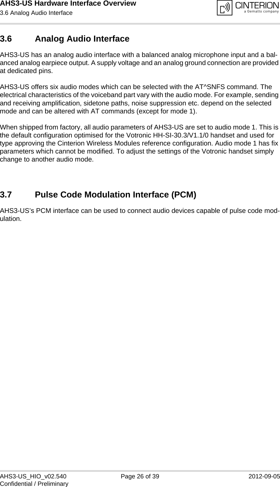 AHS3-US Hardware Interface Overview3.6 Analog Audio Interface27AHS3-US_HIO_v02.540 Page 26 of 39 2012-09-05Confidential / Preliminary3.6 Analog Audio InterfaceAHS3-US has an analog audio interface with a balanced analog microphone input and a bal-anced analog earpiece output. A supply voltage and an analog ground connection are provided at dedicated pins.AHS3-US offers six audio modes which can be selected with the AT^SNFS command. The electrical characteristics of the voiceband part vary with the audio mode. For example, sending and receiving amplification, sidetone paths, noise suppression etc. depend on the selected mode and can be altered with AT commands (except for mode 1).When shipped from factory, all audio parameters of AHS3-US are set to audio mode 1. This is the default configuration optimised for the Votronic HH-SI-30.3/V1.1/0 handset and used for type approving the Cinterion Wireless Modules reference configuration. Audio mode 1 has fix parameters which cannot be modified. To adjust the settings of the Votronic handset simply change to another audio mode.3.7 Pulse Code Modulation Interface (PCM)AHS3-US’s PCM interface can be used to connect audio devices capable of pulse code mod-ulation.