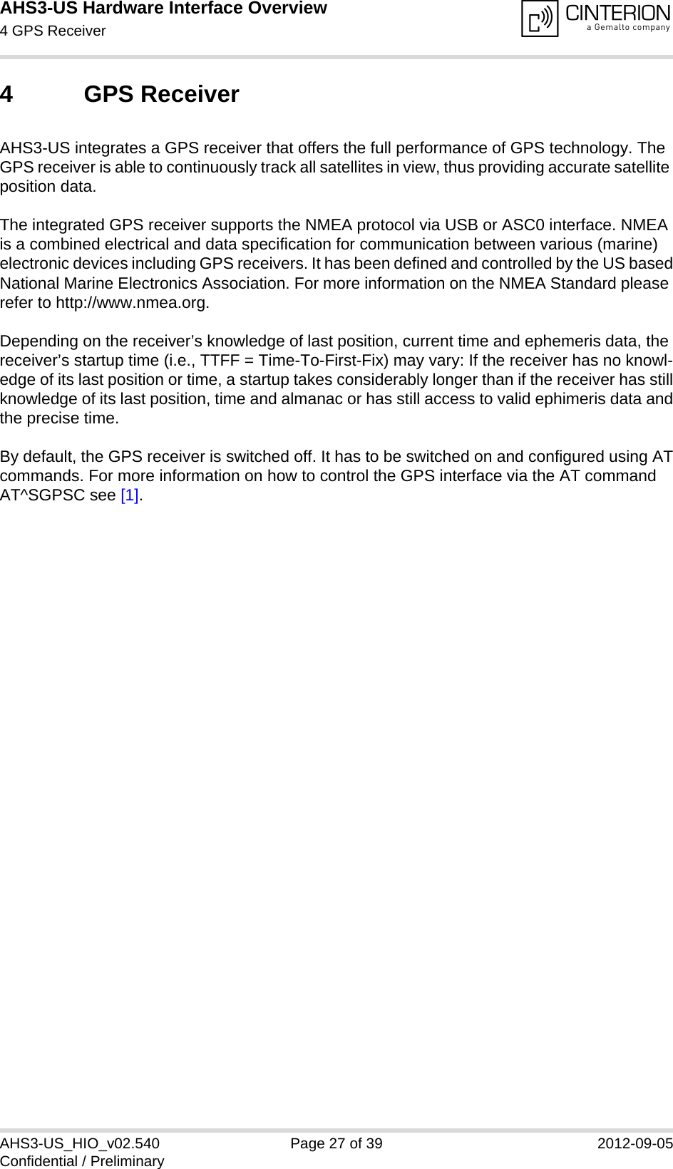 AHS3-US Hardware Interface Overview4 GPS Receiver27AHS3-US_HIO_v02.540 Page 27 of 39 2012-09-05Confidential / Preliminary4 GPS ReceiverAHS3-US integrates a GPS receiver that offers the full performance of GPS technology. The GPS receiver is able to continuously track all satellites in view, thus providing accurate satellite position data.The integrated GPS receiver supports the NMEA protocol via USB or ASC0 interface. NMEA is a combined electrical and data specification for communication between various (marine) electronic devices including GPS receivers. It has been defined and controlled by the US basedNational Marine Electronics Association. For more information on the NMEA Standard please refer to http://www.nmea.org.Depending on the receiver’s knowledge of last position, current time and ephemeris data, the receiver’s startup time (i.e., TTFF = Time-To-First-Fix) may vary: If the receiver has no knowl-edge of its last position or time, a startup takes considerably longer than if the receiver has stillknowledge of its last position, time and almanac or has still access to valid ephimeris data andthe precise time. By default, the GPS receiver is switched off. It has to be switched on and configured using ATcommands. For more information on how to control the GPS interface via the AT command AT^SGPSC see [1].