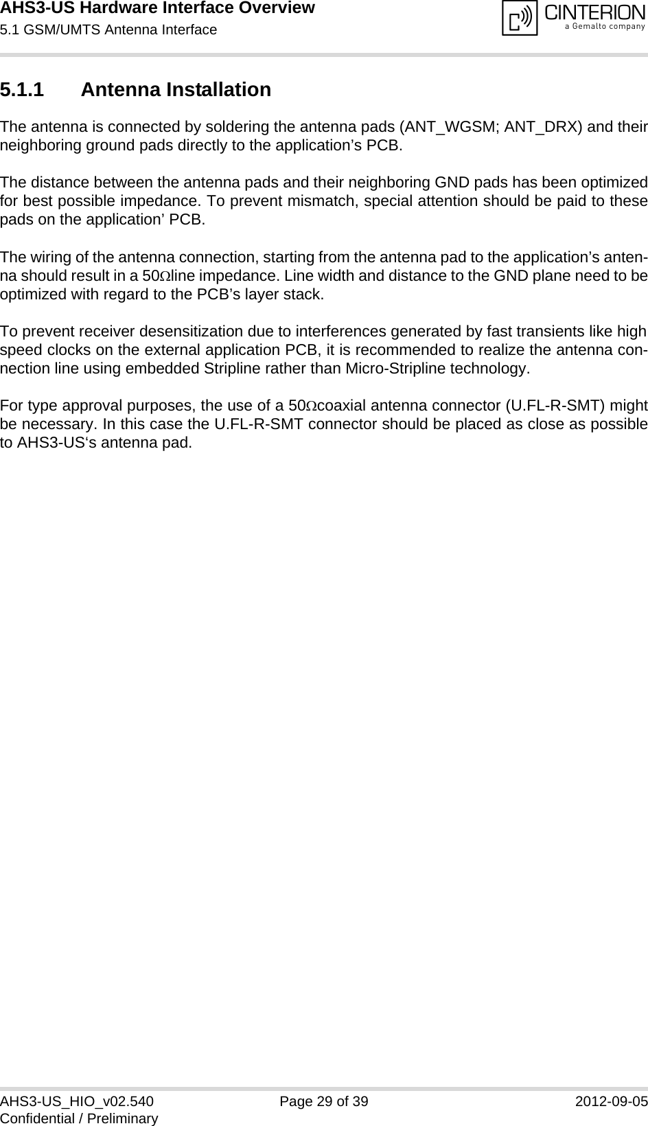 AHS3-US Hardware Interface Overview5.1 GSM/UMTS Antenna Interface31AHS3-US_HIO_v02.540 Page 29 of 39 2012-09-05Confidential / Preliminary5.1.1 Antenna InstallationThe antenna is connected by soldering the antenna pads (ANT_WGSM; ANT_DRX) and theirneighboring ground pads directly to the application’s PCB.The distance between the antenna pads and their neighboring GND pads has been optimizedfor best possible impedance. To prevent mismatch, special attention should be paid to thesepads on the application’ PCB.The wiring of the antenna connection, starting from the antenna pad to the application’s anten-na should result in a 50line impedance. Line width and distance to the GND plane need to beoptimized with regard to the PCB’s layer stack. To prevent receiver desensitization due to interferences generated by fast transients like highspeed clocks on the external application PCB, it is recommended to realize the antenna con-nection line using embedded Stripline rather than Micro-Stripline technology.For type approval purposes, the use of a 50coaxial antenna connector (U.FL-R-SMT) mightbe necessary. In this case the U.FL-R-SMT connector should be placed as close as possibleto AHS3-US‘s antenna pad.