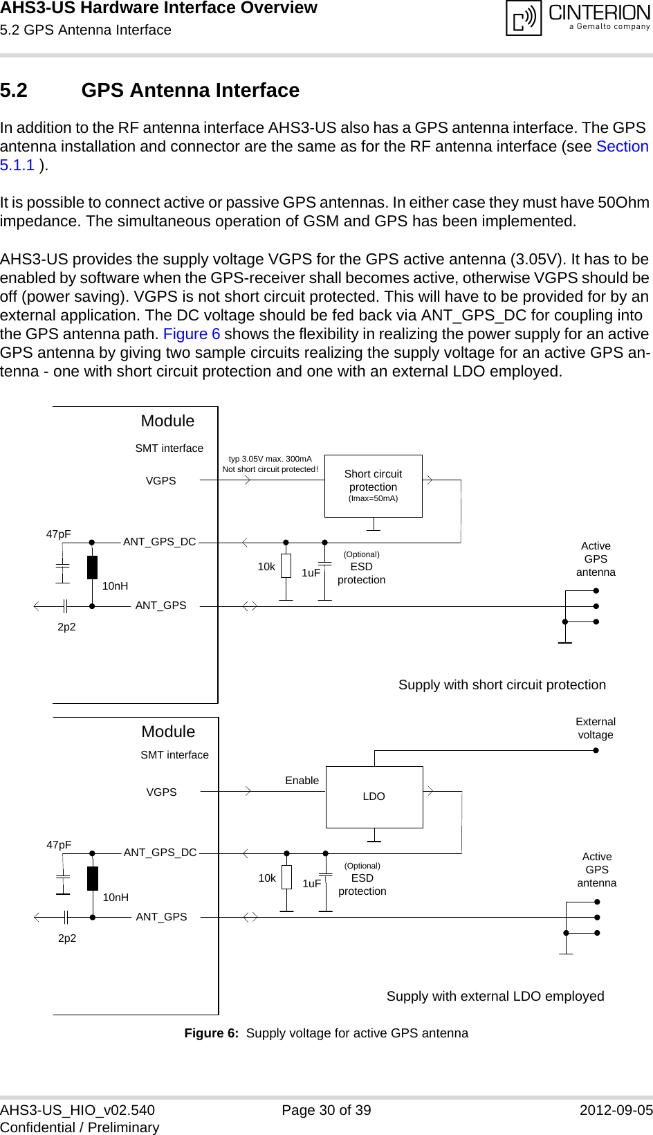 AHS3-US Hardware Interface Overview5.2 GPS Antenna Interface31AHS3-US_HIO_v02.540 Page 30 of 39 2012-09-05Confidential / Preliminary5.2 GPS Antenna InterfaceIn addition to the RF antenna interface AHS3-US also has a GPS antenna interface. The GPS  antenna installation and connector are the same as for the RF antenna interface (see Section 5.1.1 ).It is possible to connect active or passive GPS antennas. In either case they must have 50Ohm impedance. The simultaneous operation of GSM and GPS has been implemented. AHS3-US provides the supply voltage VGPS for the GPS active antenna (3.05V). It has to be enabled by software when the GPS-receiver shall becomes active, otherwise VGPS should be off (power saving). VGPS is not short circuit protected. This will have to be provided for by an external application. The DC voltage should be fed back via ANT_GPS_DC for coupling into the GPS antenna path. Figure 6 shows the flexibility in realizing the power supply for an active GPS antenna by giving two sample circuits realizing the supply voltage for an active GPS an-tenna - one with short circuit protection and one with an external LDO employed.Figure 6:  Supply voltage for active GPS antennaShort circuit protection(Imax=50mA)VGPSANT_GPSActive GPS antenna10nH47pF2p2ModuleSMT interfaceANT_GPS_DCtyp 3.05V max. 300mANot short circuit protected!1uF(Optional)ESDprotection10kSupply with short circuit protectionLDOVGPSANT_GPSActive GPS antenna10nH47pF2p2ModuleSMT interfaceANT_GPS_DC1uF(Optional)ESDprotection10kEnableExternal voltageSupply with external LDO employed