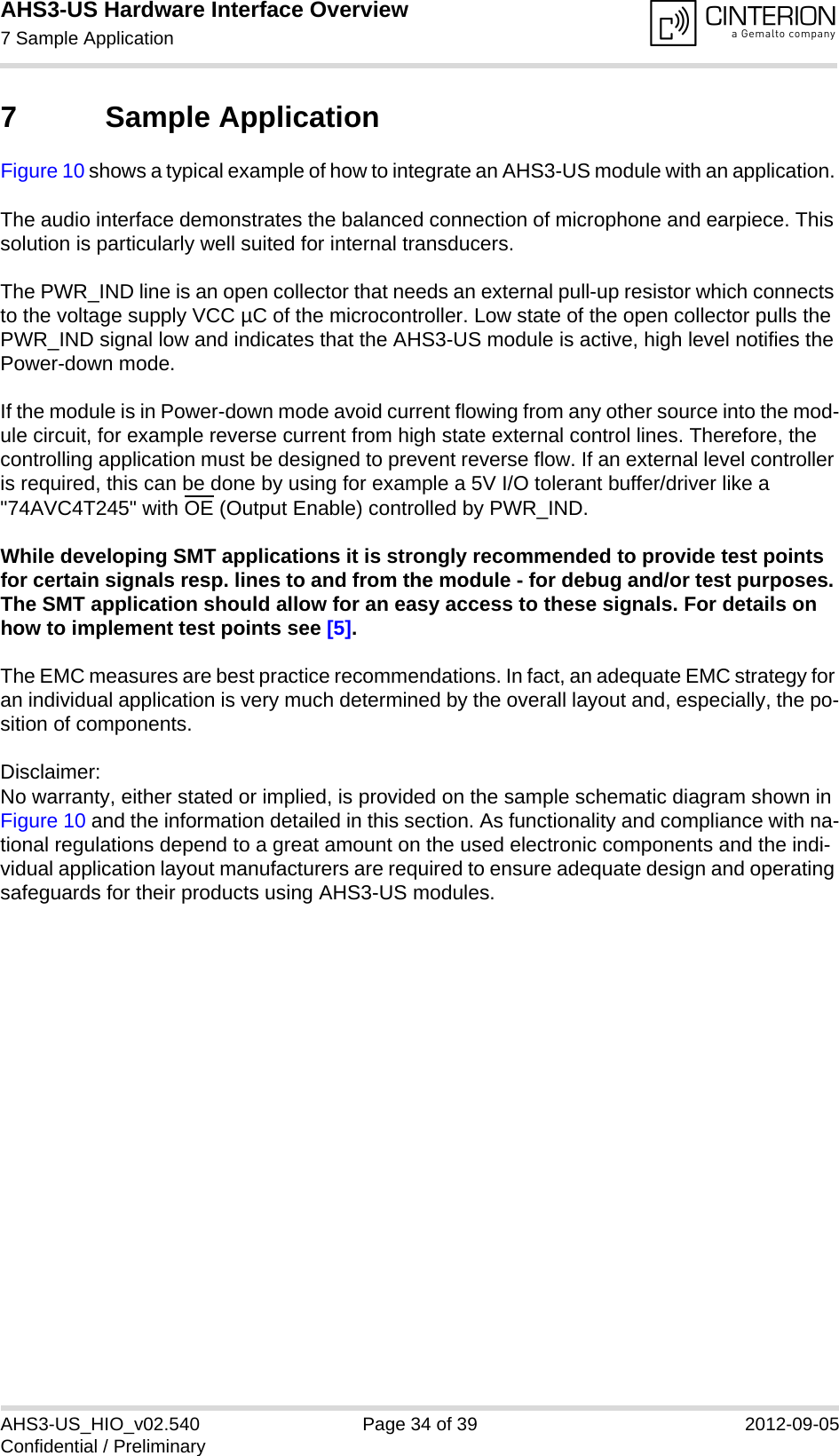 AHS3-US Hardware Interface Overview7 Sample Application35AHS3-US_HIO_v02.540 Page 34 of 39 2012-09-05Confidential / Preliminary7 Sample ApplicationFigure 10 shows a typical example of how to integrate an AHS3-US module with an application. The audio interface demonstrates the balanced connection of microphone and earpiece. This solution is particularly well suited for internal transducers.The PWR_IND line is an open collector that needs an external pull-up resistor which connects to the voltage supply VCC µC of the microcontroller. Low state of the open collector pulls the PWR_IND signal low and indicates that the AHS3-US module is active, high level notifies the Power-down mode. If the module is in Power-down mode avoid current flowing from any other source into the mod-ule circuit, for example reverse current from high state external control lines. Therefore, the controlling application must be designed to prevent reverse flow. If an external level controller is required, this can be done by using for example a 5V I/O tolerant buffer/driver like a &quot;74AVC4T245&quot; with OE (Output Enable) controlled by PWR_IND.While developing SMT applications it is strongly recommended to provide test points for certain signals resp. lines to and from the module - for debug and/or test purposes. The SMT application should allow for an easy access to these signals. For details on how to implement test points see [5].The EMC measures are best practice recommendations. In fact, an adequate EMC strategy for an individual application is very much determined by the overall layout and, especially, the po-sition of components. Disclaimer:No warranty, either stated or implied, is provided on the sample schematic diagram shown in Figure 10 and the information detailed in this section. As functionality and compliance with na-tional regulations depend to a great amount on the used electronic components and the indi-vidual application layout manufacturers are required to ensure adequate design and operating safeguards for their products using AHS3-US modules.