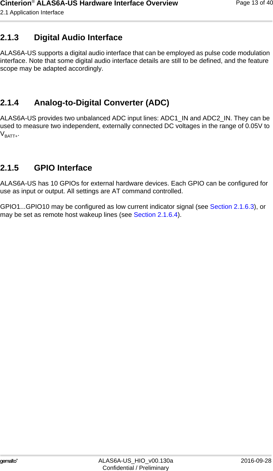 Cinterion® ALAS6A-US Hardware Interface Overview2.1 Application Interface22ALAS6A-US_HIO_v00.130a 2016-09-28Confidential / PreliminaryPage 13 of 402.1.3 Digital Audio InterfaceALAS6A-US supports a digital audio interface that can be employed as pulse code modulation interface. Note that some digital audio interface details are still to be defined, and the feature scope may be adapted accordingly.2.1.4 Analog-to-Digital Converter (ADC)ALAS6A-US provides two unbalanced ADC input lines: ADC1_IN and ADC2_IN. They can be used to measure two independent, externally connected DC voltages in the range of 0.05V to VBATT+. 2.1.5 GPIO InterfaceALAS6A-US has 10 GPIOs for external hardware devices. Each GPIO can be configured for use as input or output. All settings are AT command controlled. GPIO1...GPIO10 may be configured as low current indicator signal (see Section 2.1.6.3), or may be set as remote host wakeup lines (see Section 2.1.6.4).