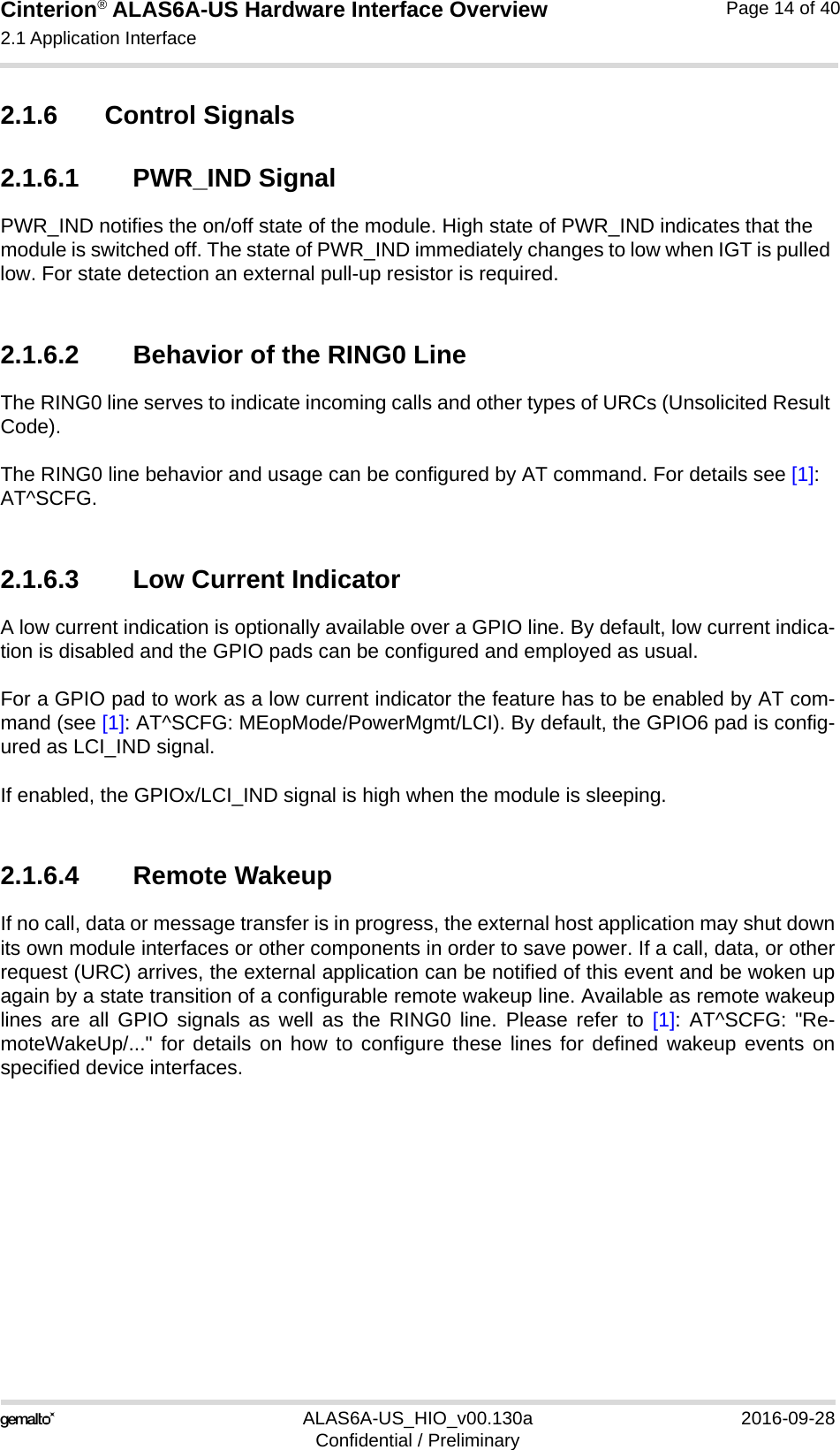 Cinterion® ALAS6A-US Hardware Interface Overview2.1 Application Interface22ALAS6A-US_HIO_v00.130a 2016-09-28Confidential / PreliminaryPage 14 of 402.1.6 Control Signals2.1.6.1 PWR_IND SignalPWR_IND notifies the on/off state of the module. High state of PWR_IND indicates that the module is switched off. The state of PWR_IND immediately changes to low when IGT is pulled low. For state detection an external pull-up resistor is required.2.1.6.2 Behavior of the RING0 LineThe RING0 line serves to indicate incoming calls and other types of URCs (Unsolicited Result Code).The RING0 line behavior and usage can be configured by AT command. For details see [1]: AT^SCFG.2.1.6.3 Low Current IndicatorA low current indication is optionally available over a GPIO line. By default, low current indica-tion is disabled and the GPIO pads can be configured and employed as usual. For a GPIO pad to work as a low current indicator the feature has to be enabled by AT com-mand (see [1]: AT^SCFG: MEopMode/PowerMgmt/LCI). By default, the GPIO6 pad is config-ured as LCI_IND signal.If enabled, the GPIOx/LCI_IND signal is high when the module is sleeping. 2.1.6.4 Remote WakeupIf no call, data or message transfer is in progress, the external host application may shut downits own module interfaces or other components in order to save power. If a call, data, or otherrequest (URC) arrives, the external application can be notified of this event and be woken upagain by a state transition of a configurable remote wakeup line. Available as remote wakeuplines are all GPIO signals as well as the RING0 line. Please refer to [1]: AT^SCFG: &quot;Re-moteWakeUp/...&quot; for details on how to configure these lines for defined wakeup events onspecified device interfaces.