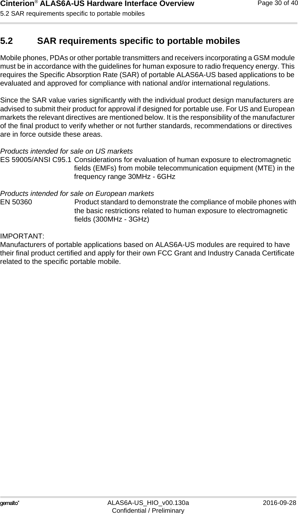 Cinterion® ALAS6A-US Hardware Interface Overview5.2 SAR requirements specific to portable mobiles33ALAS6A-US_HIO_v00.130a 2016-09-28Confidential / PreliminaryPage 30 of 405.2 SAR requirements specific to portable mobilesMobile phones, PDAs or other portable transmitters and receivers incorporating a GSM module must be in accordance with the guidelines for human exposure to radio frequency energy. This requires the Specific Absorption Rate (SAR) of portable ALAS6A-US based applications to be evaluated and approved for compliance with national and/or international regulations. Since the SAR value varies significantly with the individual product design manufacturers are advised to submit their product for approval if designed for portable use. For US and European markets the relevant directives are mentioned below. It is the responsibility of the manufacturer of the final product to verify whether or not further standards, recommendations or directives are in force outside these areas. Products intended for sale on US marketsES 59005/ANSI C95.1 Considerations for evaluation of human exposure to electromagneticfields (EMFs) from mobile telecommunication equipment (MTE) in thefrequency range 30MHz - 6GHz Products intended for sale on European marketsEN 50360 Product standard to demonstrate the compliance of mobile phones withthe basic restrictions related to human exposure to electromagneticfields (300MHz - 3GHz)IMPORTANT:Manufacturers of portable applications based on ALAS6A-US modules are required to have their final product certified and apply for their own FCC Grant and Industry Canada Certificate related to the specific portable mobile.