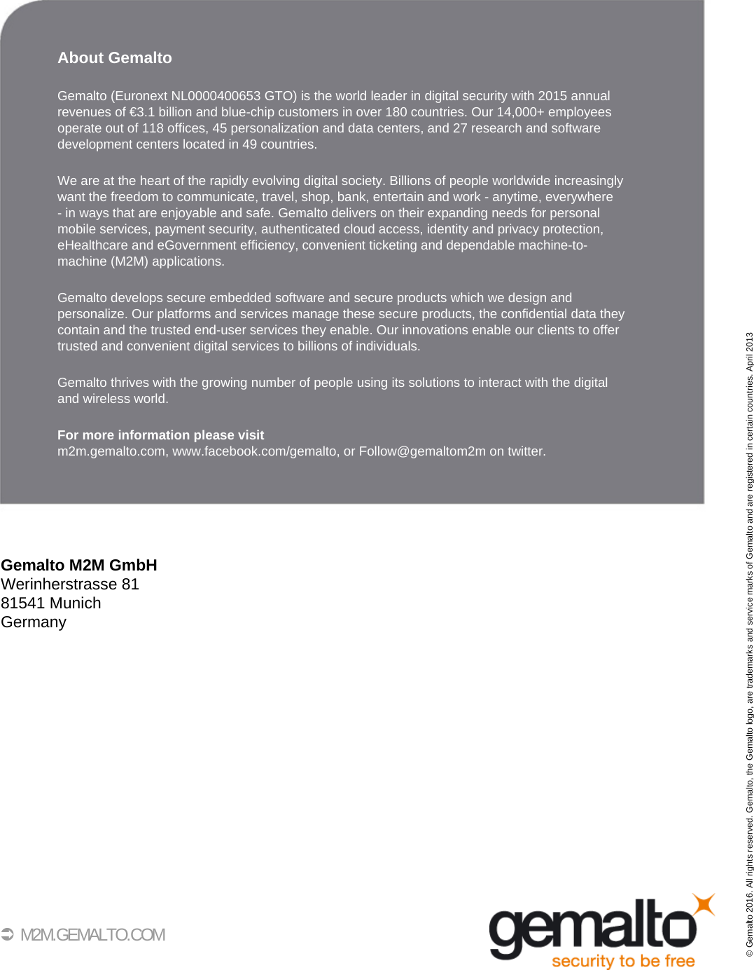 40 M2M.GEMALTO.COMAbout GemaltoGemalto (Euronext NL0000400653 GTO) is the world leader in digital security with 2015 annualrevenues of €3.1 billion and blue-chip customers in over 180 countries. Our 14,000+ employees operate out of 118 offices, 45 personalization and data centers, and 27 research and software development centers located in 49 countries. We are at the heart of the rapidly evolving digital society. Billions of people worldwide increasinglywant the freedom to communicate, travel, shop, bank, entertain and work - anytime, everywhere - in ways that are enjoyable and safe. Gemalto delivers on their expanding needs for personalmobile services, payment security, authenticated cloud access, identity and privacy protection,eHealthcare and eGovernment efficiency, convenient ticketing and dependable machine-to-machine (M2M) applications.Gemalto develops secure embedded software and secure products which we design and personalize. Our platforms and services manage these secure products, the confidential data they contain and the trusted end-user services they enable. Our innovations enable our clients to offertrusted and convenient digital services to billions of individuals.Gemalto thrives with the growing number of people using its solutions to interact with the digitaland wireless world.For more information please visitm2m.gemalto.com, www.facebook.com/gemalto, or Follow@gemaltom2m on twitter.Gemalto M2M GmbHWerinherstrasse 8181541 MunichGermany© Gemalto 2016. All rights reserved. Gemalto, the Gemalto logo, are trademarks and service marks of Gemalto and are registered in certain countries. April 2013