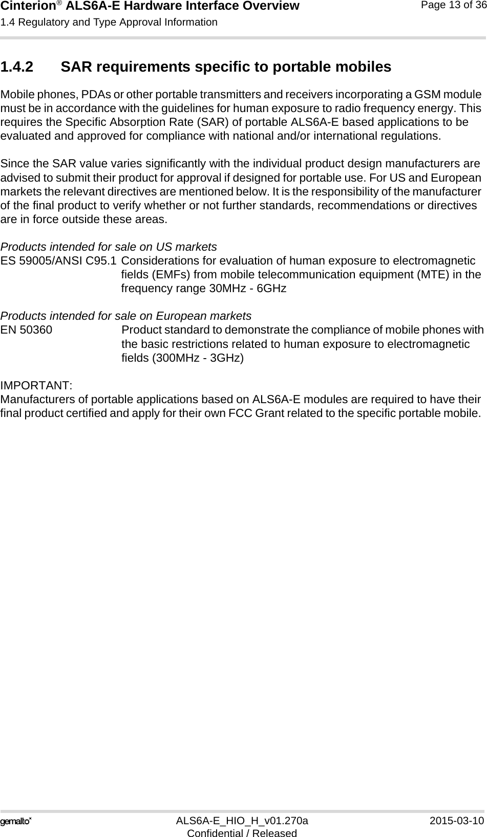 Cinterion® ALS6A-E Hardware Interface Overview1.4 Regulatory and Type Approval Information14ALS6A-E_HIO_H_v01.270a 2015-03-10Confidential / ReleasedPage 13 of 361.4.2 SAR requirements specific to portable mobilesMobile phones, PDAs or other portable transmitters and receivers incorporating a GSM module must be in accordance with the guidelines for human exposure to radio frequency energy. This requires the Specific Absorption Rate (SAR) of portable ALS6A-E based applications to be evaluated and approved for compliance with national and/or international regulations. Since the SAR value varies significantly with the individual product design manufacturers are advised to submit their product for approval if designed for portable use. For US and European markets the relevant directives are mentioned below. It is the responsibility of the manufacturer of the final product to verify whether or not further standards, recommendations or directives are in force outside these areas. Products intended for sale on US marketsES 59005/ANSI C95.1 Considerations for evaluation of human exposure to electromagneticfields (EMFs) from mobile telecommunication equipment (MTE) in thefrequency range 30MHz - 6GHz Products intended for sale on European marketsEN 50360 Product standard to demonstrate the compliance of mobile phones withthe basic restrictions related to human exposure to electromagneticfields (300MHz - 3GHz)IMPORTANT:Manufacturers of portable applications based on ALS6A-E modules are required to have their final product certified and apply for their own FCC Grant related to the specific portable mobile. 