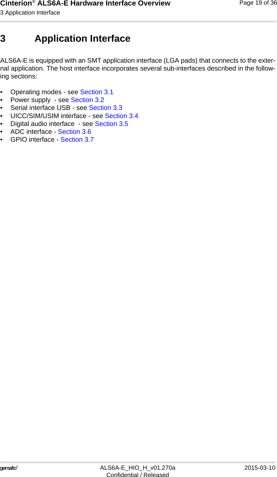 Cinterion® ALS6A-E Hardware Interface Overview3 Application Interface25ALS6A-E_HIO_H_v01.270a 2015-03-10Confidential / ReleasedPage 19 of 363 Application InterfaceALS6A-E is equipped with an SMT application interface (LGA pads) that connects to the exter-nal application. The host interface incorporates several sub-interfaces described in the follow-ing sections:• Operating modes - see Section 3.1• Power supply  - see Section 3.2• Serial interface USB - see Section 3.3• UICC/SIM/USIM interface - see Section 3.4• Digital audio interface  - see Section 3.5• ADC interface - Section 3.6• GPIO interface - Section 3.7