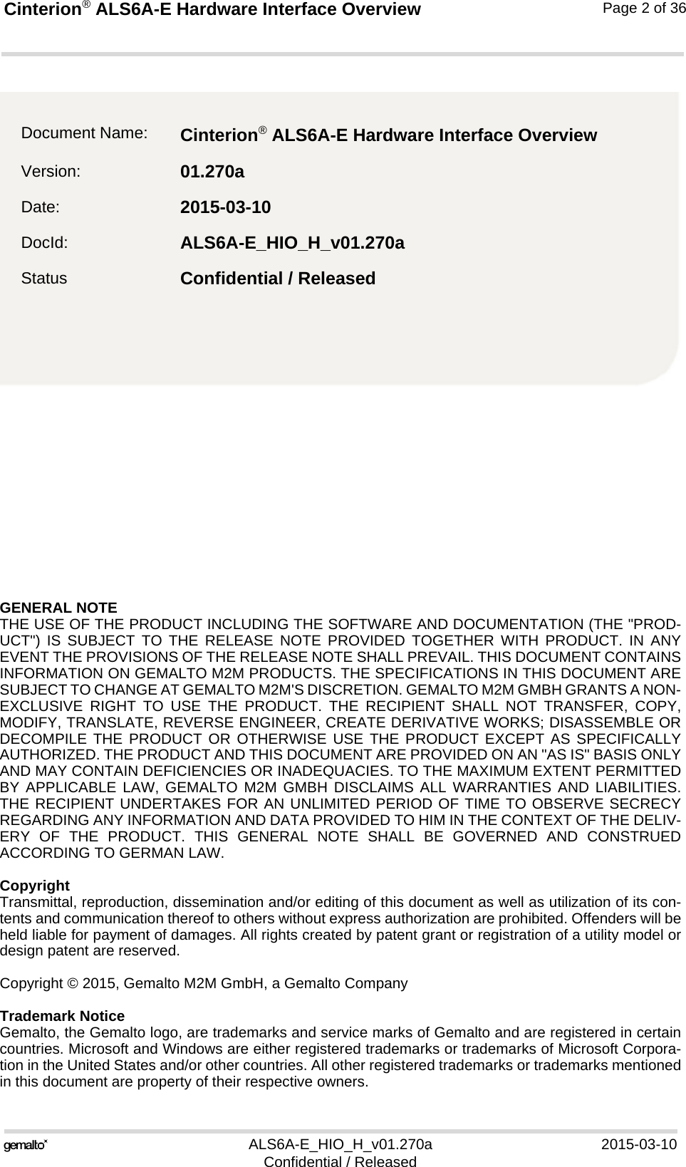 GENERAL NOTE THE USE OF THE PRODUCT INCLUDING THE SOFTWARE AND DOCUMENTATION (THE &quot;PROD-UCT&quot;) IS SUBJECT TO THE RELEASE NOTE PROVIDED TOGETHER WITH PRODUCT. IN ANYEVENT THE PROVISIONS OF THE RELEASE NOTE SHALL PREVAIL. THIS DOCUMENT CONTAINSINFORMATION ON GEMALTO M2M PRODUCTS. THE SPECIFICATIONS IN THIS DOCUMENT ARESUBJECT TO CHANGE AT GEMALTO M2M&apos;S DISCRETION. GEMALTO M2M GMBH GRANTS A NON-EXCLUSIVE RIGHT TO USE THE PRODUCT. THE RECIPIENT SHALL NOT TRANSFER, COPY,MODIFY, TRANSLATE, REVERSE ENGINEER, CREATE DERIVATIVE WORKS; DISASSEMBLE ORDECOMPILE THE PRODUCT OR OTHERWISE USE THE PRODUCT EXCEPT AS SPECIFICALLYAUTHORIZED. THE PRODUCT AND THIS DOCUMENT ARE PROVIDED ON AN &quot;AS IS&quot; BASIS ONLYAND MAY CONTAIN DEFICIENCIES OR INADEQUACIES. TO THE MAXIMUM EXTENT PERMITTEDBY APPLICABLE LAW, GEMALTO M2M GMBH DISCLAIMS ALL WARRANTIES AND LIABILITIES.THE RECIPIENT UNDERTAKES FOR AN UNLIMITED PERIOD OF TIME TO OBSERVE SECRECYREGARDING ANY INFORMATION AND DATA PROVIDED TO HIM IN THE CONTEXT OF THE DELIV-ERY OF THE PRODUCT. THIS GENERAL NOTE SHALL BE GOVERNED AND CONSTRUEDACCORDING TO GERMAN LAW.CopyrightTransmittal, reproduction, dissemination and/or editing of this document as well as utilization of its con-tents and communication thereof to others without express authorization are prohibited. Offenders will beheld liable for payment of damages. All rights created by patent grant or registration of a utility model ordesign patent are reserved. Copyright © 2015, Gemalto M2M GmbH, a Gemalto CompanyTrademark NoticeGemalto, the Gemalto logo, are trademarks and service marks of Gemalto and are registered in certaincountries. Microsoft and Windows are either registered trademarks or trademarks of Microsoft Corpora-tion in the United States and/or other countries. All other registered trademarks or trademarks mentionedin this document are property of their respective owners.ALS6A-E_HIO_H_v01.270a 2015-03-10Confidential / ReleasedCinterion® ALS6A-E Hardware Interface Overview2Page 2 of 36Document Name: Cinterion® ALS6A-E Hardware Interface Overview Version: 01.270aDate: 2015-03-10DocId: ALS6A-E_HIO_H_v01.270aStatus Confidential / Released 