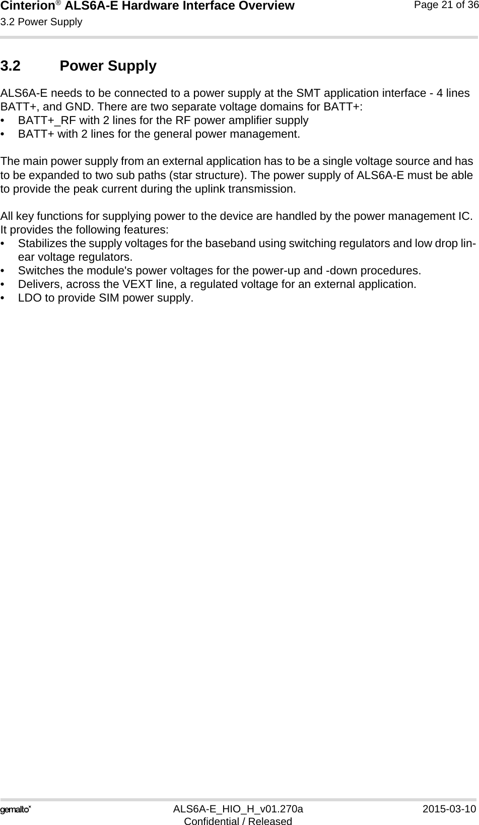 Cinterion® ALS6A-E Hardware Interface Overview3.2 Power Supply25ALS6A-E_HIO_H_v01.270a 2015-03-10Confidential / ReleasedPage 21 of 363.2 Power SupplyALS6A-E needs to be connected to a power supply at the SMT application interface - 4 lines BATT+, and GND. There are two separate voltage domains for BATT+:• BATT+_RF with 2 lines for the RF power amplifier supply • BATT+ with 2 lines for the general power management. The main power supply from an external application has to be a single voltage source and has to be expanded to two sub paths (star structure). The power supply of ALS6A-E must be able to provide the peak current during the uplink transmission. All key functions for supplying power to the device are handled by the power management IC. It provides the following features:• Stabilizes the supply voltages for the baseband using switching regulators and low drop lin-ear voltage regulators.• Switches the module&apos;s power voltages for the power-up and -down procedures.• Delivers, across the VEXT line, a regulated voltage for an external application.• LDO to provide SIM power supply.