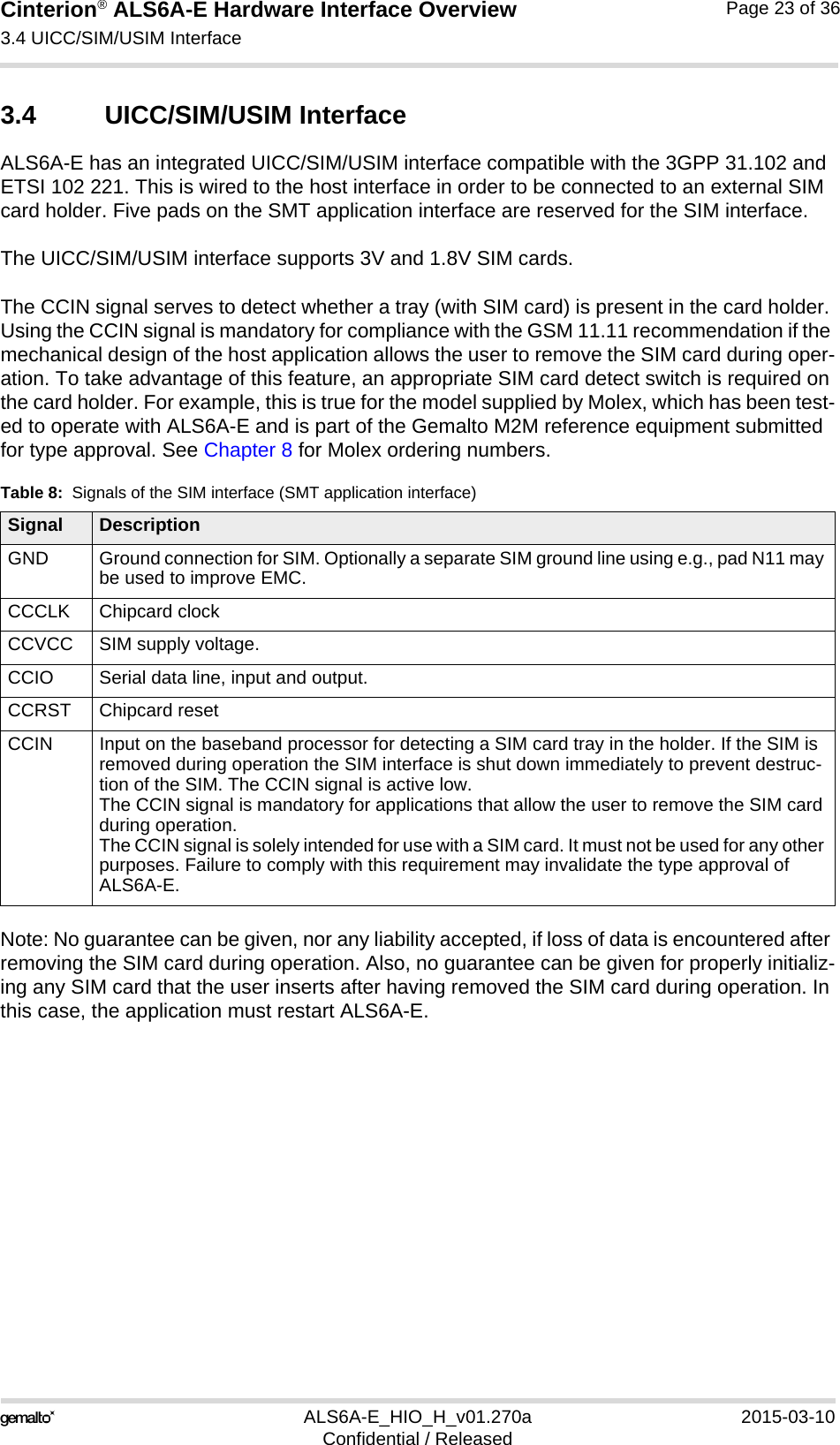 Cinterion® ALS6A-E Hardware Interface Overview3.4 UICC/SIM/USIM Interface25ALS6A-E_HIO_H_v01.270a 2015-03-10Confidential / ReleasedPage 23 of 363.4 UICC/SIM/USIM InterfaceALS6A-E has an integrated UICC/SIM/USIM interface compatible with the 3GPP 31.102 and ETSI 102 221. This is wired to the host interface in order to be connected to an external SIM card holder. Five pads on the SMT application interface are reserved for the SIM interface. The UICC/SIM/USIM interface supports 3V and 1.8V SIM cards. The CCIN signal serves to detect whether a tray (with SIM card) is present in the card holder. Using the CCIN signal is mandatory for compliance with the GSM 11.11 recommendation if the mechanical design of the host application allows the user to remove the SIM card during oper-ation. To take advantage of this feature, an appropriate SIM card detect switch is required on the card holder. For example, this is true for the model supplied by Molex, which has been test-ed to operate with ALS6A-E and is part of the Gemalto M2M reference equipment submitted for type approval. See Chapter 8 for Molex ordering numbers.Note: No guarantee can be given, nor any liability accepted, if loss of data is encountered after removing the SIM card during operation. Also, no guarantee can be given for properly initializ-ing any SIM card that the user inserts after having removed the SIM card during operation. In this case, the application must restart ALS6A-E.Table 8:  Signals of the SIM interface (SMT application interface)Signal DescriptionGND Ground connection for SIM. Optionally a separate SIM ground line using e.g., pad N11 may be used to improve EMC.CCCLK Chipcard clockCCVCC SIM supply voltage.CCIO Serial data line, input and output.CCRST Chipcard resetCCIN Input on the baseband processor for detecting a SIM card tray in the holder. If the SIM is removed during operation the SIM interface is shut down immediately to prevent destruc-tion of the SIM. The CCIN signal is active low.The CCIN signal is mandatory for applications that allow the user to remove the SIM card during operation. The CCIN signal is solely intended for use with a SIM card. It must not be used for any other purposes. Failure to comply with this requirement may invalidate the type approval of ALS6A-E.