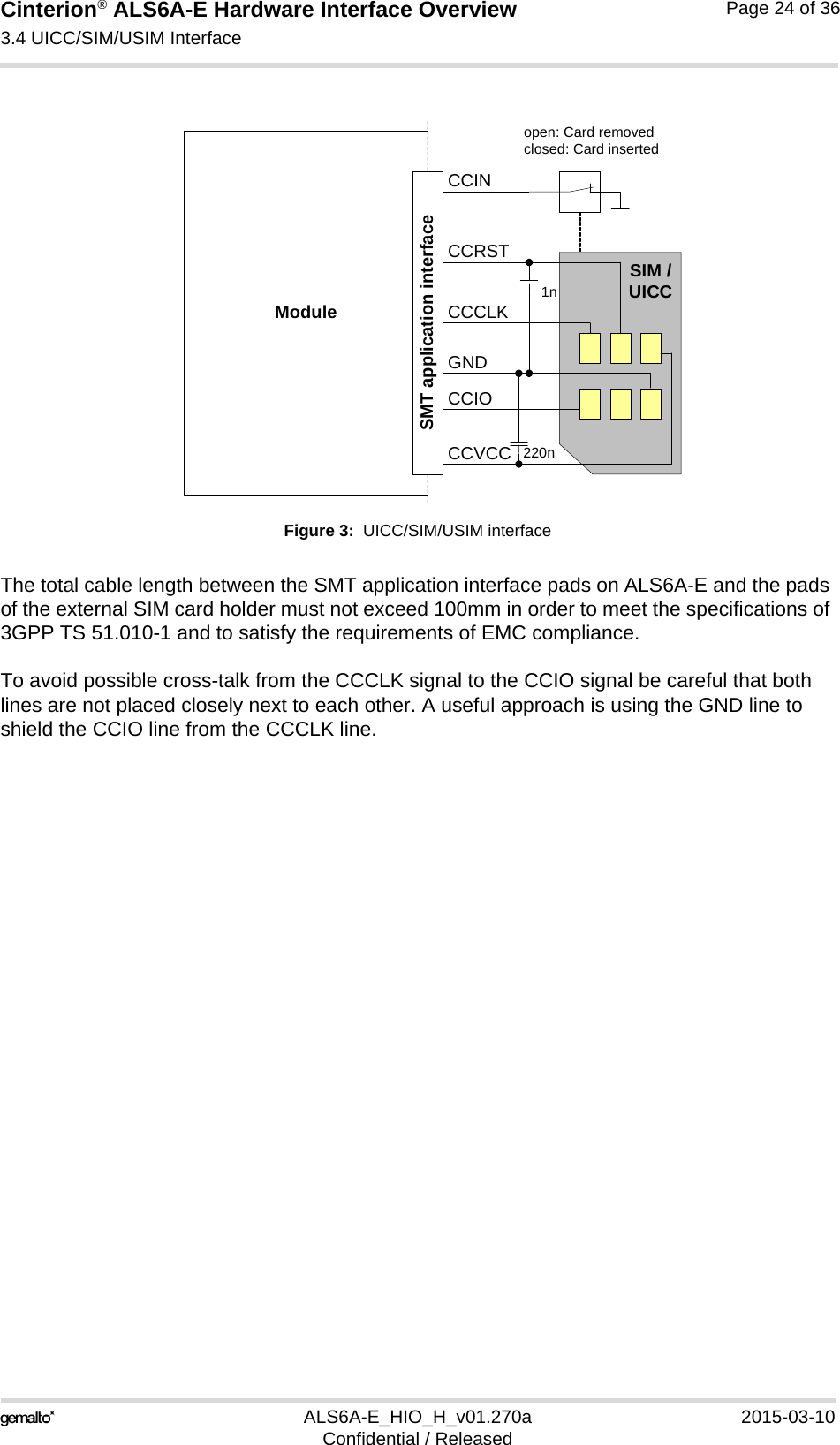 Cinterion® ALS6A-E Hardware Interface Overview3.4 UICC/SIM/USIM Interface25ALS6A-E_HIO_H_v01.270a 2015-03-10Confidential / ReleasedPage 24 of 36Figure 3:  UICC/SIM/USIM interfaceThe total cable length between the SMT application interface pads on ALS6A-E and the pads of the external SIM card holder must not exceed 100mm in order to meet the specifications of 3GPP TS 51.010-1 and to satisfy the requirements of EMC compliance.To avoid possible cross-talk from the CCCLK signal to the CCIO signal be careful that both lines are not placed closely next to each other. A useful approach is using the GND line to shield the CCIO line from the CCCLK line.Moduleopen: Card removedclosed: Card insertedCCRSTCCVCCCCIOCCCLKCCINSIM /UICC1n220nSMT application interfaceGND