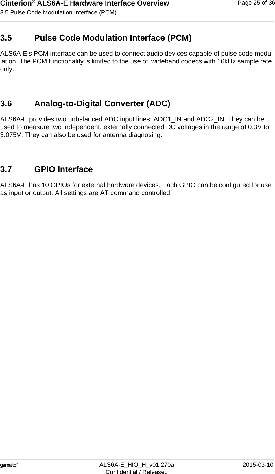 Cinterion® ALS6A-E Hardware Interface Overview3.5 Pulse Code Modulation Interface (PCM)25ALS6A-E_HIO_H_v01.270a 2015-03-10Confidential / ReleasedPage 25 of 363.5 Pulse Code Modulation Interface (PCM)ALS6A-E&apos;s PCM interface can be used to connect audio devices capable of pulse code modu-lation. The PCM functionality is limited to the use of  wideband codecs with 16kHz sample rate only.3.6 Analog-to-Digital Converter (ADC)ALS6A-E provides two unbalanced ADC input lines: ADC1_IN and ADC2_IN. They can be used to measure two independent, externally connected DC voltages in the range of 0.3V to 3.075V. They can also be used for antenna diagnosing.3.7 GPIO InterfaceALS6A-E has 10 GPIOs for external hardware devices. Each GPIO can be configured for use as input or output. All settings are AT command controlled. 