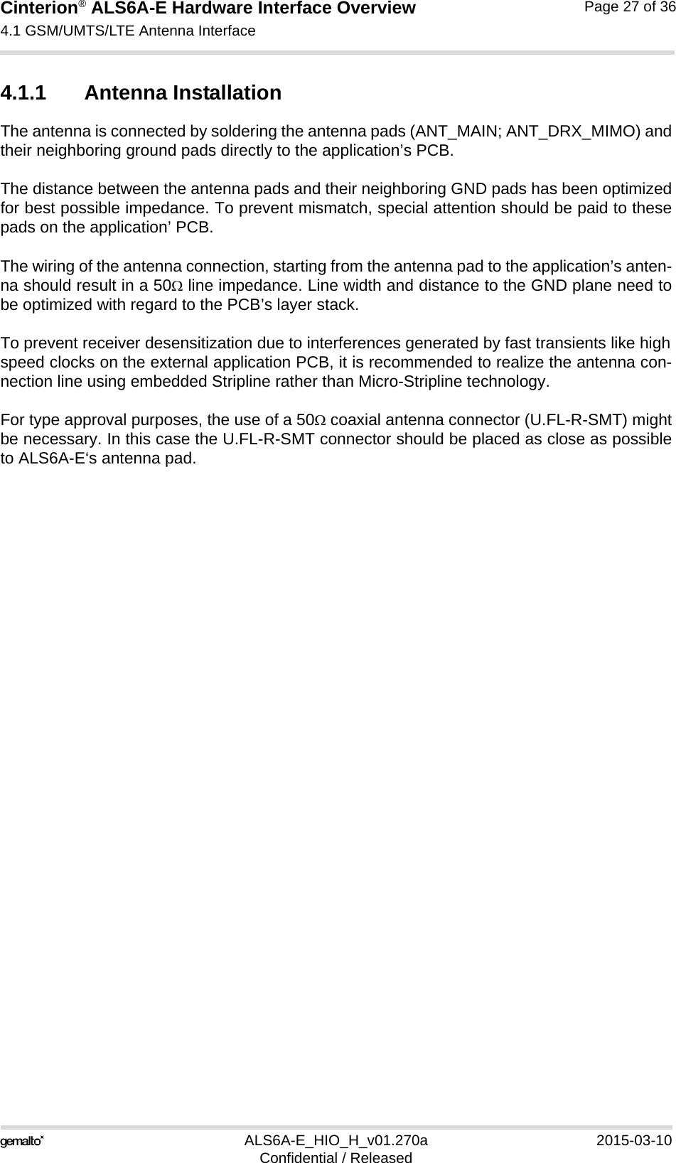 Cinterion® ALS6A-E Hardware Interface Overview4.1 GSM/UMTS/LTE Antenna Interface27ALS6A-E_HIO_H_v01.270a 2015-03-10Confidential / ReleasedPage 27 of 364.1.1 Antenna InstallationThe antenna is connected by soldering the antenna pads (ANT_MAIN; ANT_DRX_MIMO) andtheir neighboring ground pads directly to the application’s PCB.The distance between the antenna pads and their neighboring GND pads has been optimizedfor best possible impedance. To prevent mismatch, special attention should be paid to thesepads on the application’ PCB.The wiring of the antenna connection, starting from the antenna pad to the application’s anten-na should result in a 50 line impedance. Line width and distance to the GND plane need tobe optimized with regard to the PCB’s layer stack. To prevent receiver desensitization due to interferences generated by fast transients like highspeed clocks on the external application PCB, it is recommended to realize the antenna con-nection line using embedded Stripline rather than Micro-Stripline technology. For type approval purposes, the use of a 50 coaxial antenna connector (U.FL-R-SMT) mightbe necessary. In this case the U.FL-R-SMT connector should be placed as close as possibleto ALS6A-E‘s antenna pad.