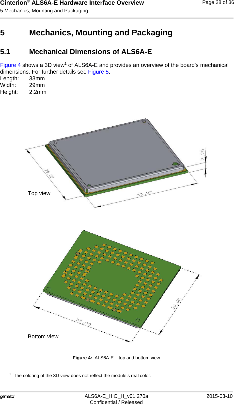 Cinterion® ALS6A-E Hardware Interface Overview5 Mechanics, Mounting and Packaging29ALS6A-E_HIO_H_v01.270a 2015-03-10Confidential / ReleasedPage 28 of 365 Mechanics, Mounting and Packaging5.1 Mechanical Dimensions of ALS6A-EFigure 4 shows a 3D view1 of ALS6A-E and provides an overview of the board&apos;s mechanical dimensions. For further details see Figure 5. Length: 33mmWidth: 29mmHeight: 2.2mmFigure 4:  ALS6A-E – top and bottom view1. The coloring of the 3D view does not reflect the module’s real color.Top viewBottom view