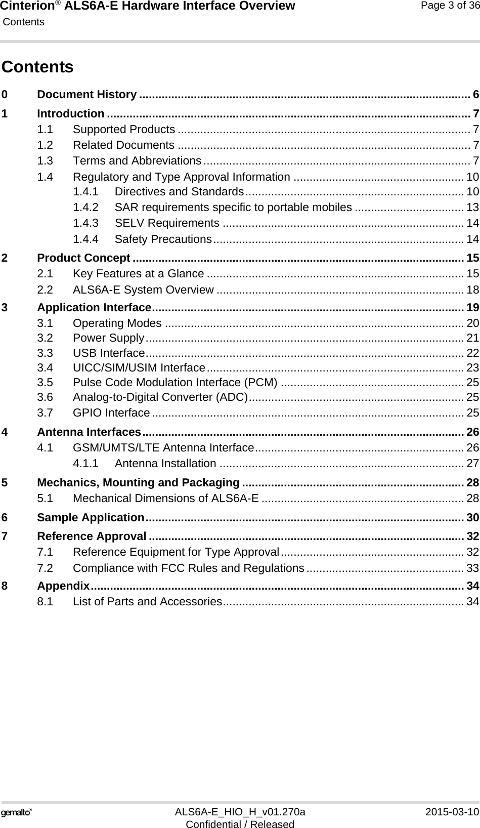 Cinterion® ALS6A-E Hardware Interface Overview Contents36ALS6A-E_HIO_H_v01.270a 2015-03-10Confidential / ReleasedPage 3 of 36Contents0 Document History ....................................................................................................... 61 Introduction ................................................................................................................. 71.1 Supported Products ........................................................................................... 71.2 Related Documents ........................................................................................... 71.3 Terms and Abbreviations................................................................................... 71.4 Regulatory and Type Approval Information ..................................................... 101.4.1 Directives and Standards.................................................................... 101.4.2 SAR requirements specific to portable mobiles .................................. 131.4.3 SELV Requirements ........................................................................... 141.4.4 Safety Precautions.............................................................................. 142 Product Concept ....................................................................................................... 152.1 Key Features at a Glance ................................................................................ 152.2 ALS6A-E System Overview ............................................................................. 183 Application Interface................................................................................................. 193.1 Operating Modes ............................................................................................. 203.2 Power Supply................................................................................................... 213.3 USB Interface................................................................................................... 223.4 UICC/SIM/USIM Interface................................................................................ 233.5 Pulse Code Modulation Interface (PCM) ......................................................... 253.6 Analog-to-Digital Converter (ADC)................................................................... 253.7 GPIO Interface................................................................................................. 254 Antenna Interfaces.................................................................................................... 264.1 GSM/UMTS/LTE Antenna Interface................................................................. 264.1.1 Antenna Installation ............................................................................ 275 Mechanics, Mounting and Packaging ..................................................................... 285.1 Mechanical Dimensions of ALS6A-E ............................................................... 286 Sample Application................................................................................................... 307 Reference Approval .................................................................................................. 327.1 Reference Equipment for Type Approval......................................................... 327.2 Compliance with FCC Rules and Regulations................................................. 338 Appendix.................................................................................................................... 348.1 List of Parts and Accessories........................................................................... 34