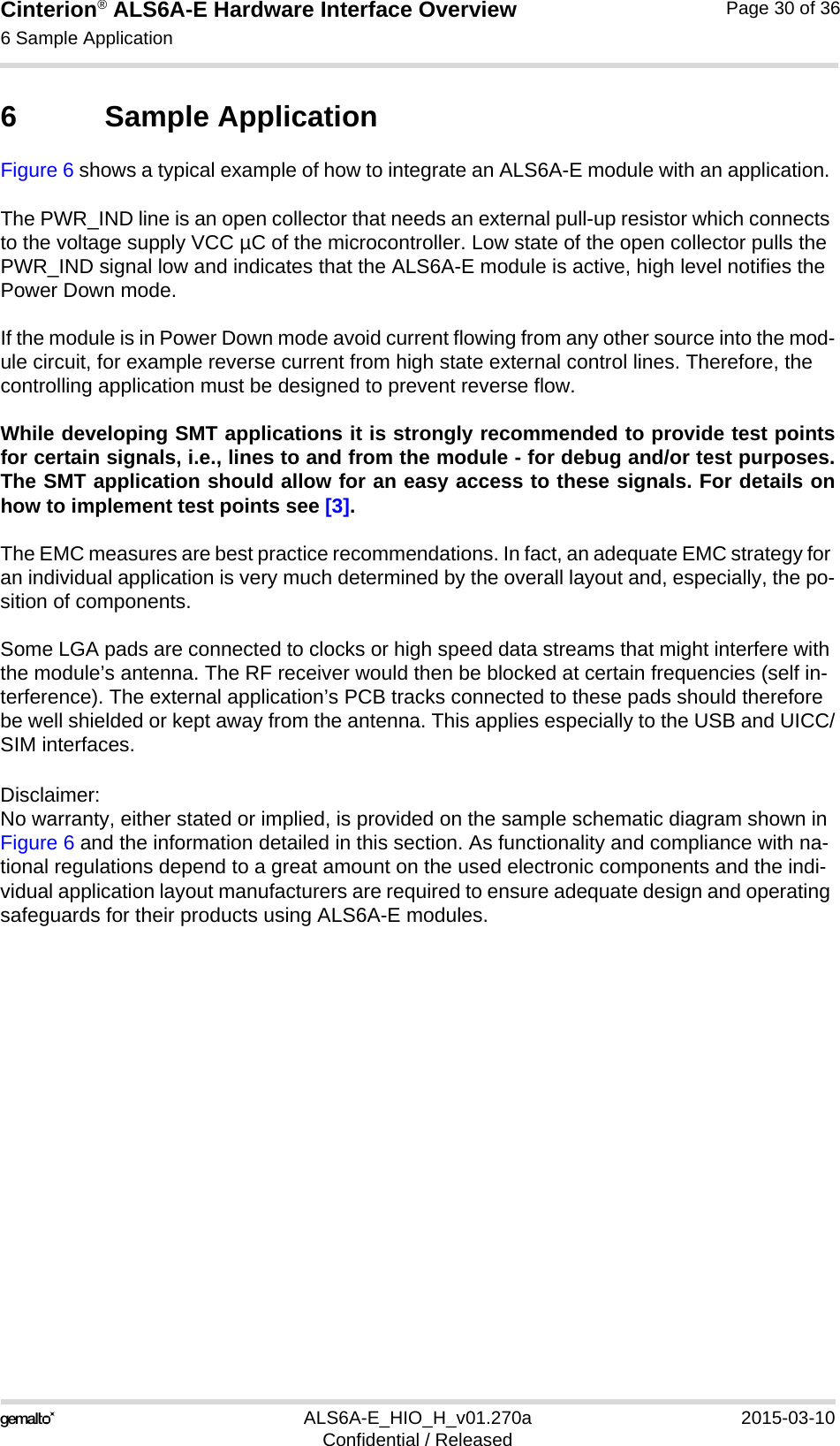 Cinterion® ALS6A-E Hardware Interface Overview6 Sample Application31ALS6A-E_HIO_H_v01.270a 2015-03-10Confidential / ReleasedPage 30 of 366 Sample ApplicationFigure 6 shows a typical example of how to integrate an ALS6A-E module with an application. The PWR_IND line is an open collector that needs an external pull-up resistor which connects to the voltage supply VCC µC of the microcontroller. Low state of the open collector pulls the PWR_IND signal low and indicates that the ALS6A-E module is active, high level notifies the Power Down mode. If the module is in Power Down mode avoid current flowing from any other source into the mod-ule circuit, for example reverse current from high state external control lines. Therefore, the controlling application must be designed to prevent reverse flow.While developing SMT applications it is strongly recommended to provide test pointsfor certain signals, i.e., lines to and from the module - for debug and/or test purposes.The SMT application should allow for an easy access to these signals. For details onhow to implement test points see [3].The EMC measures are best practice recommendations. In fact, an adequate EMC strategy for an individual application is very much determined by the overall layout and, especially, the po-sition of components. Some LGA pads are connected to clocks or high speed data streams that might interfere with the module’s antenna. The RF receiver would then be blocked at certain frequencies (self in-terference). The external application’s PCB tracks connected to these pads should therefore be well shielded or kept away from the antenna. This applies especially to the USB and UICC/SIM interfaces.Disclaimer:No warranty, either stated or implied, is provided on the sample schematic diagram shown in Figure 6 and the information detailed in this section. As functionality and compliance with na-tional regulations depend to a great amount on the used electronic components and the indi-vidual application layout manufacturers are required to ensure adequate design and operating safeguards for their products using ALS6A-E modules.