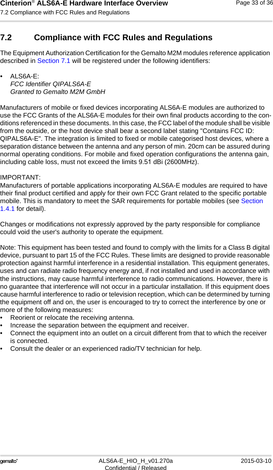 Cinterion® ALS6A-E Hardware Interface Overview7.2 Compliance with FCC Rules and Regulations33ALS6A-E_HIO_H_v01.270a 2015-03-10Confidential / ReleasedPage 33 of 367.2 Compliance with FCC Rules and Regulations The Equipment Authorization Certification for the Gemalto M2M modules reference application described in Section 7.1 will be registered under the following identifiers:•ALS6A-E:FCC Identifier QIPALS6A-EGranted to Gemalto M2M GmbHManufacturers of mobile or fixed devices incorporating ALS6A-E modules are authorized to use the FCC Grants of the ALS6A-E modules for their own final products according to the con-ditions referenced in these documents. In this case, the FCC label of the module shall be visible from the outside, or the host device shall bear a second label stating &quot;Contains FCC ID: QIPALS6A-E&quot;. The integration is limited to fixed or mobile categorised host devices, where a separation distance between the antenna and any person of min. 20cm can be assured during normal operating conditions. For mobile and fixed operation configurations the antenna gain, including cable loss, must not exceed the limits 9.51 dBi (2600MHz).IMPORTANT:Manufacturers of portable applications incorporating ALS6A-E modules are required to have their final product certified and apply for their own FCC Grant related to the specific portable mobile. This is mandatory to meet the SAR requirements for portable mobiles (see Section 1.4.1 for detail).Changes or modifications not expressly approved by the party responsible for compliance could void the user&apos;s authority to operate the equipment.Note: This equipment has been tested and found to comply with the limits for a Class B digital device, pursuant to part 15 of the FCC Rules. These limits are designed to provide reasonable protection against harmful interference in a residential installation. This equipment generates, uses and can radiate radio frequency energy and, if not installed and used in accordance with the instructions, may cause harmful interference to radio communications. However, there is no guarantee that interference will not occur in a particular installation. If this equipment does cause harmful interference to radio or television reception, which can be determined by turning the equipment off and on, the user is encouraged to try to correct the interference by one or more of the following measures: • Reorient or relocate the receiving antenna.• Increase the separation between the equipment and receiver.• Connect the equipment into an outlet on a circuit different from that to which the receiveris connected.• Consult the dealer or an experienced radio/TV technician for help.