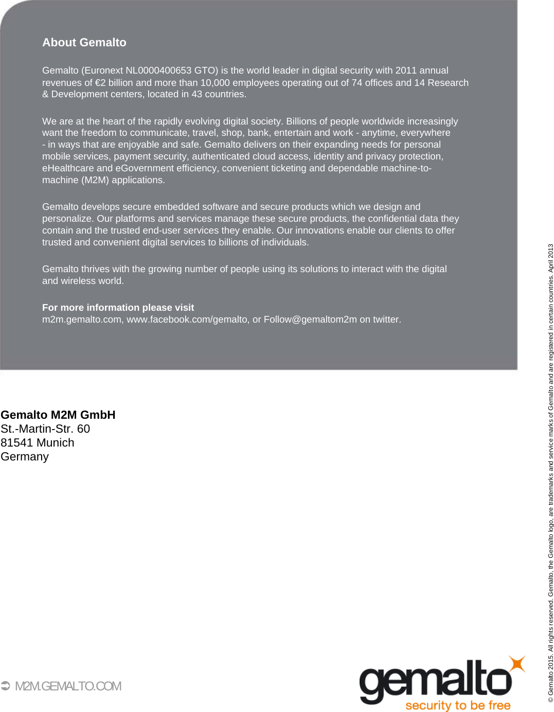 36 M2M.GEMALTO.COMAbout GemaltoGemalto (Euronext NL0000400653 GTO) is the world leader in digital security with 2011 annualrevenues of €2 billion and more than 10,000 employees operating out of 74 offices and 14 Research &amp; Development centers, located in 43 countries.We are at the heart of the rapidly evolving digital society. Billions of people worldwide increasinglywant the freedom to communicate, travel, shop, bank, entertain and work - anytime, everywhere - in ways that are enjoyable and safe. Gemalto delivers on their expanding needs for personalmobile services, payment security, authenticated cloud access, identity and privacy protection,eHealthcare and eGovernment efficiency, convenient ticketing and dependable machine-to-machine (M2M) applications.Gemalto develops secure embedded software and secure products which we design and personalize. Our platforms and services manage these secure products, the confidential data they contain and the trusted end-user services they enable. Our innovations enable our clients to offertrusted and convenient digital services to billions of individuals.Gemalto thrives with the growing number of people using its solutions to interact with the digitaland wireless world.For more information please visitm2m.gemalto.com, www.facebook.com/gemalto, or Follow@gemaltom2m on twitter.Gemalto M2M GmbHSt.-Martin-Str. 6081541 MunichGermany© Gemalto 2015. All rights reserved. Gemalto, the Gemalto logo, are trademarks and service marks of Gemalto and are registered in certain countries. April 2013