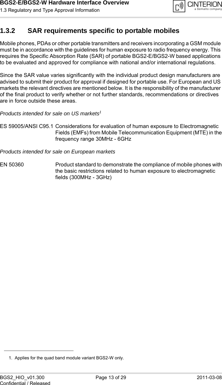 BGS2-E/BGS2-W Hardware Interface Overview1.3 Regulatory and Type Approval Information14BGS2_HIO_v01.300 Page 13 of 29 2011-03-08Confidential / Released1.3.2 SAR requirements specific to portable mobilesMobile phones, PDAs or other portable transmitters and receivers incorporating a GSM module must be in accordance with the guidelines for human exposure to radio frequency energy. This requires the Specific Absorption Rate (SAR) of portable BGS2-E/BGS2-W based applications to be evaluated and approved for compliance with national and/or international regulations. Since the SAR value varies significantly with the individual product design manufacturers are advised to submit their product for approval if designed for portable use. For European and US markets the relevant directives are mentioned below. It is the responsibility of the manufacturer of the final product to verify whether or not further standards, recommendations or directives are in force outside these areas. Products intended for sale on US markets1ES 59005/ANSI C95.1 Considerations for evaluation of human exposure to Electromagnetic Fields (EMFs) from Mobile Telecommunication Equipment (MTE) in thefrequency range 30MHz - 6GHz Products intended for sale on European marketsEN 50360 Product standard to demonstrate the compliance of mobile phones withthe basic restrictions related to human exposure to electromagnetic fields (300MHz - 3GHz)1.  Applies for the quad band module variant BGS2-W only.