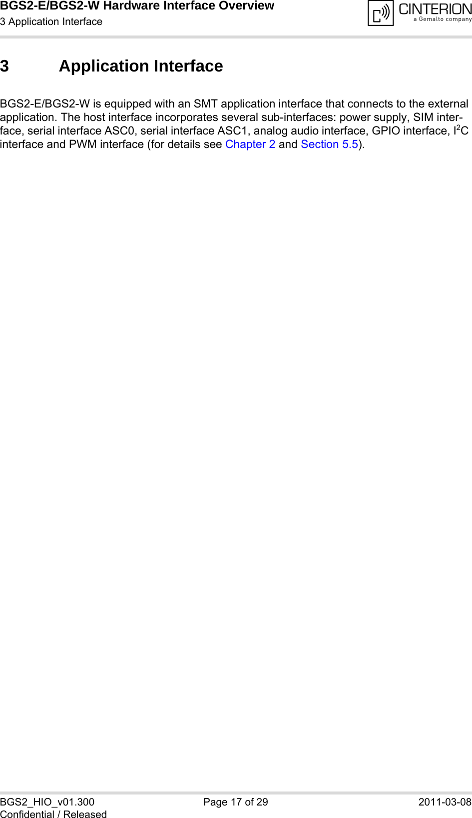 BGS2-E/BGS2-W Hardware Interface Overview3 Application Interface18BGS2_HIO_v01.300 Page 17 of 29 2011-03-08Confidential / Released3 Application InterfaceBGS2-E/BGS2-W is equipped with an SMT application interface that connects to the external application. The host interface incorporates several sub-interfaces: power supply, SIM inter-face, serial interface ASC0, serial interface ASC1, analog audio interface, GPIO interface, I2C interface and PWM interface (for details see Chapter 2 and Section 5.5). 
