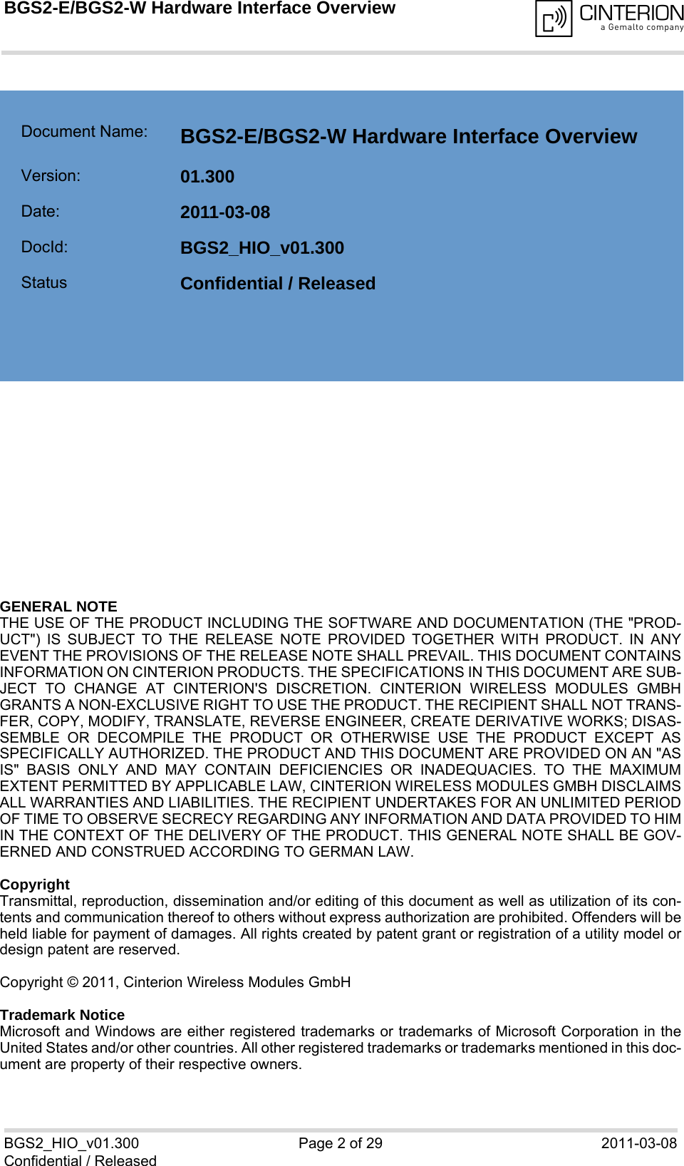 GENERAL NOTE THE USE OF THE PRODUCT INCLUDING THE SOFTWARE AND DOCUMENTATION (THE &quot;PROD-UCT&quot;) IS SUBJECT TO THE RELEASE NOTE PROVIDED TOGETHER WITH PRODUCT. IN ANYEVENT THE PROVISIONS OF THE RELEASE NOTE SHALL PREVAIL. THIS DOCUMENT CONTAINSINFORMATION ON CINTERION PRODUCTS. THE SPECIFICATIONS IN THIS DOCUMENT ARE SUB-JECT TO CHANGE AT CINTERION&apos;S DISCRETION. CINTERION WIRELESS MODULES GMBHGRANTS A NON-EXCLUSIVE RIGHT TO USE THE PRODUCT. THE RECIPIENT SHALL NOT TRANS-FER, COPY, MODIFY, TRANSLATE, REVERSE ENGINEER, CREATE DERIVATIVE WORKS; DISAS-SEMBLE OR DECOMPILE THE PRODUCT OR OTHERWISE USE THE PRODUCT EXCEPT ASSPECIFICALLY AUTHORIZED. THE PRODUCT AND THIS DOCUMENT ARE PROVIDED ON AN &quot;ASIS&quot; BASIS ONLY AND MAY CONTAIN DEFICIENCIES OR INADEQUACIES. TO THE MAXIMUMEXTENT PERMITTED BY APPLICABLE LAW, CINTERION WIRELESS MODULES GMBH DISCLAIMSALL WARRANTIES AND LIABILITIES. THE RECIPIENT UNDERTAKES FOR AN UNLIMITED PERIODOF TIME TO OBSERVE SECRECY REGARDING ANY INFORMATION AND DATA PROVIDED TO HIMIN THE CONTEXT OF THE DELIVERY OF THE PRODUCT. THIS GENERAL NOTE SHALL BE GOV-ERNED AND CONSTRUED ACCORDING TO GERMAN LAW.CopyrightTransmittal, reproduction, dissemination and/or editing of this document as well as utilization of its con-tents and communication thereof to others without express authorization are prohibited. Offenders will beheld liable for payment of damages. All rights created by patent grant or registration of a utility model ordesign patent are reserved. Copyright © 2011, Cinterion Wireless Modules GmbH Trademark NoticeMicrosoft and Windows are either registered trademarks or trademarks of Microsoft Corporation in theUnited States and/or other countries. All other registered trademarks or trademarks mentioned in this doc-ument are property of their respective owners.BGS2_HIO_v01.300 Page 2 of 29 2011-03-08Confidential / ReleasedBGS2-E/BGS2-W Hardware Interface Overview2Document Name: BGS2-E/BGS2-W Hardware Interface Overview Version: 01.300Date: 2011-03-08DocId: BGS2_HIO_v01.300Status Confidential / Released