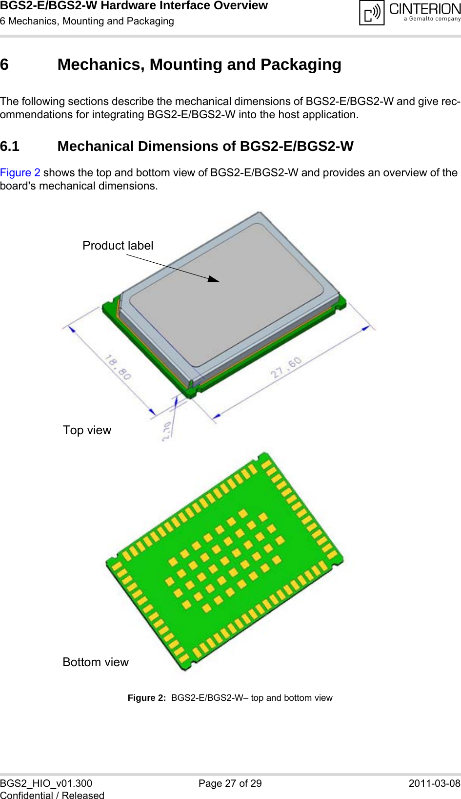 BGS2-E/BGS2-W Hardware Interface Overview6 Mechanics, Mounting and Packaging27BGS2_HIO_v01.300 Page 27 of 29 2011-03-08Confidential / Released6 Mechanics, Mounting and PackagingThe following sections describe the mechanical dimensions of BGS2-E/BGS2-W and give rec-ommendations for integrating BGS2-E/BGS2-W into the host application. 6.1 Mechanical Dimensions of BGS2-E/BGS2-WFigure 2 shows the top and bottom view of BGS2-E/BGS2-W and provides an overview of the board&apos;s mechanical dimensions.  Figure 2:  BGS2-E/BGS2-W– top and bottom viewProduct labelTop viewBottom view