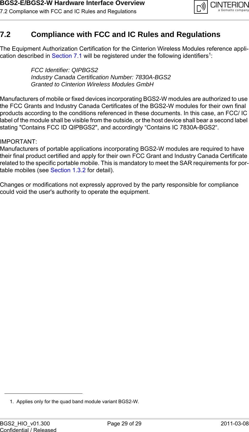 BGS2-E/BGS2-W Hardware Interface Overview7.2 Compliance with FCC and IC Rules and Regulations29BGS2_HIO_v01.300 Page 29 of 29 2011-03-08Confidential / Released7.2 Compliance with FCC and IC Rules and RegulationsThe Equipment Authorization Certification for the Cinterion Wireless Modules reference appli-cation described in Section 7.1 will be registered under the following identifiers1:FCC Identifier: QIPBGS2Industry Canada Certification Number: 7830A-BGS2Granted to Cinterion Wireless Modules GmbH Manufacturers of mobile or fixed devices incorporating BGS2-W modules are authorized to use the FCC Grants and Industry Canada Certificates of the BGS2-W modules for their own final products according to the conditions referenced in these documents. In this case, an FCC/ IC label of the module shall be visible from the outside, or the host device shall bear a second label stating &quot;Contains FCC ID QIPBGS2&quot;, and accordingly “Contains IC 7830A-BGS2“.IMPORTANT: Manufacturers of portable applications incorporating BGS2-W modules are required to have their final product certified and apply for their own FCC Grant and Industry Canada Certificate related to the specific portable mobile. This is mandatory to meet the SAR requirements for por-table mobiles (see Section 1.3.2 for detail).Changes or modifications not expressly approved by the party responsible for compliance could void the user&apos;s authority to operate the equipment.1.  Applies only for the quad band module variant BGS2-W.