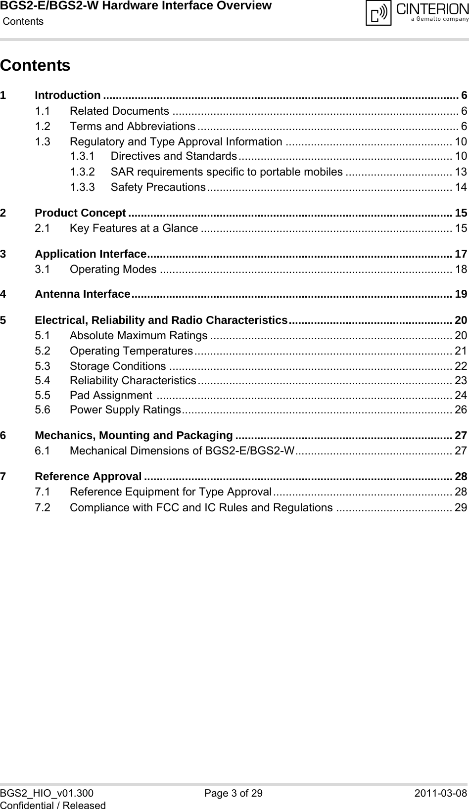 BGS2-E/BGS2-W Hardware Interface Overview Contents29BGS2_HIO_v01.300 Page 3 of 29 2011-03-08Confidential / ReleasedContents1 Introduction ................................................................................................................. 61.1 Related Documents ........................................................................................... 61.2 Terms and Abbreviations ................................................................................... 61.3 Regulatory and Type Approval Information ..................................................... 101.3.1 Directives and Standards.................................................................... 101.3.2 SAR requirements specific to portable mobiles .................................. 131.3.3 Safety Precautions.............................................................................. 142 Product Concept ....................................................................................................... 152.1 Key Features at a Glance ................................................................................ 153 Application Interface................................................................................................. 173.1 Operating Modes ............................................................................................. 184 Antenna Interface...................................................................................................... 195 Electrical, Reliability and Radio Characteristics.................................................... 205.1 Absolute Maximum Ratings ............................................................................. 205.2 Operating Temperatures.................................................................................. 215.3 Storage Conditions .......................................................................................... 225.4 Reliability Characteristics................................................................................. 235.5 Pad Assignment .............................................................................................. 245.6 Power Supply Ratings...................................................................................... 266 Mechanics, Mounting and Packaging ..................................................................... 276.1 Mechanical Dimensions of BGS2-E/BGS2-W.................................................. 277 Reference Approval .................................................................................................. 287.1 Reference Equipment for Type Approval......................................................... 287.2 Compliance with FCC and IC Rules and Regulations ..................................... 29