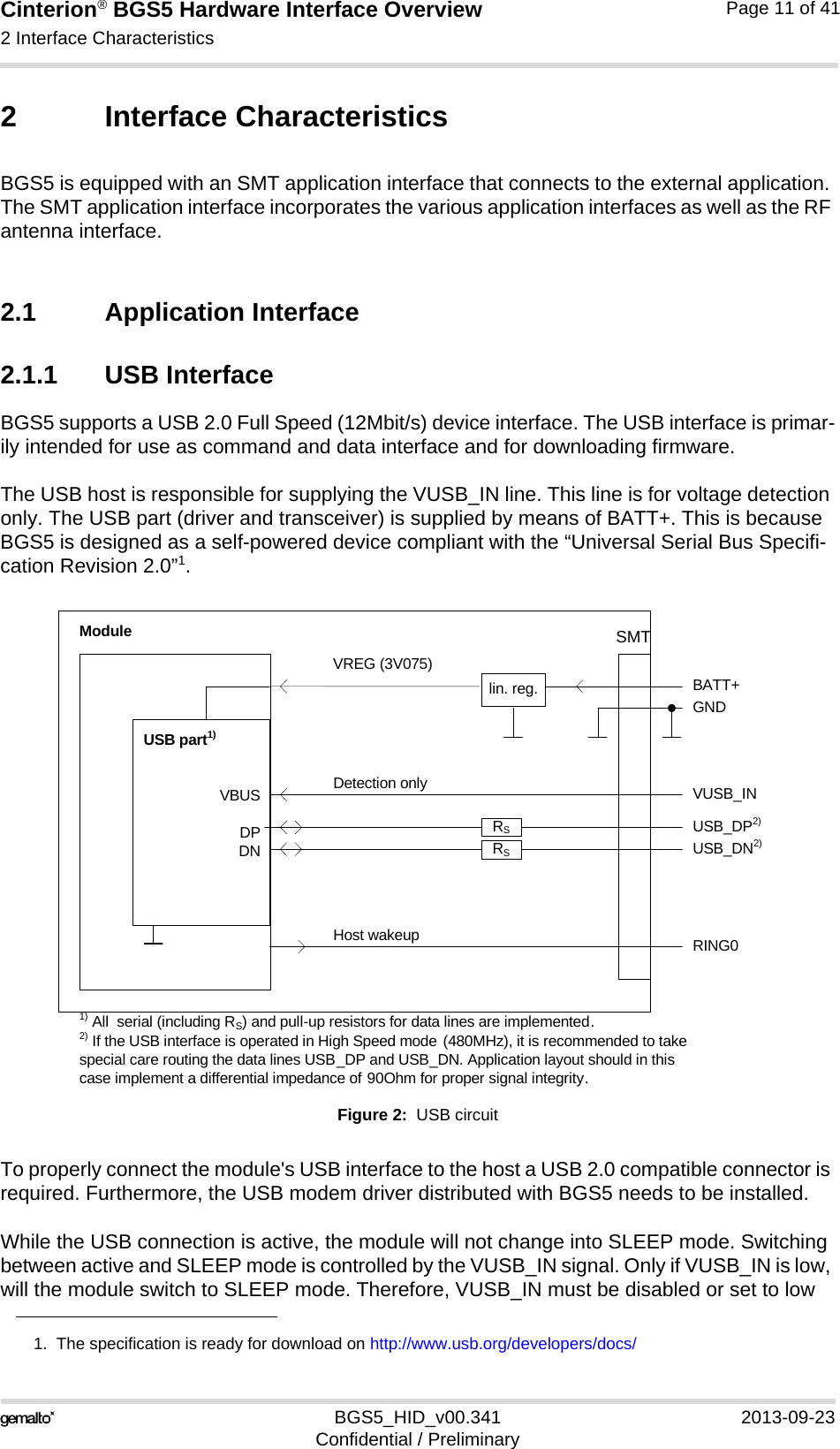 Cinterion® BGS5 Hardware Interface Overview2 Interface Characteristics23BGS5_HID_v00.341 2013-09-23Confidential / PreliminaryPage 11 of 412 Interface CharacteristicsBGS5 is equipped with an SMT application interface that connects to the external application. The SMT application interface incorporates the various application interfaces as well as the RF antenna interface. 2.1 Application Interface2.1.1 USB InterfaceBGS5 supports a USB 2.0 Full Speed (12Mbit/s) device interface. The USB interface is primar-ily intended for use as command and data interface and for downloading firmware. The USB host is responsible for supplying the VUSB_IN line. This line is for voltage detection only. The USB part (driver and transceiver) is supplied by means of BATT+. This is because BGS5 is designed as a self-powered device compliant with the “Universal Serial Bus Specifi-cation Revision 2.0”1.Figure 2:  USB circuitTo properly connect the module&apos;s USB interface to the host a USB 2.0 compatible connector is required. Furthermore, the USB modem driver distributed with BGS5 needs to be installed.While the USB connection is active, the module will not change into SLEEP mode. Switching between active and SLEEP mode is controlled by the VUSB_IN signal. Only if VUSB_IN is low, will the module switch to SLEEP mode. Therefore, VUSB_IN must be disabled or set to low 1.  The specification is ready for download on http://www.usb.org/developers/docs/VBUSDPDNVREG (3V075)BATT+USB_DP2)lin. reg. GNDModuleDetection only VUSB_INUSB part1)RING0Host wakeup1) All  serial (including RS) and pull-up resistors for data lines are implemented.USB_DN2)2) If the USB interface is operated in High Speed mode (480MHz), it is recommended to take special care routing the data lines USB_DP and USB_DN. Application layout should in this case implement a differential impedance of 90Ohm for proper signal integrity.RSRSSMT