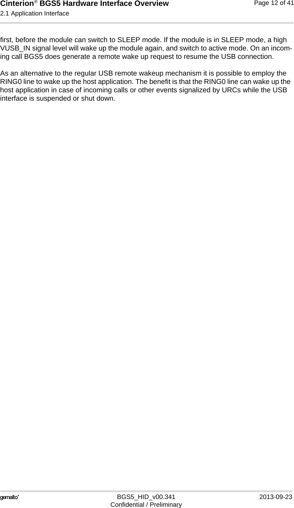 Cinterion® BGS5 Hardware Interface Overview2.1 Application Interface23BGS5_HID_v00.341 2013-09-23Confidential / PreliminaryPage 12 of 41first, before the module can switch to SLEEP mode. If the module is in SLEEP mode, a high VUSB_IN signal level will wake up the module again, and switch to active mode. On an incom-ing call BGS5 does generate a remote wake up request to resume the USB connection.As an alternative to the regular USB remote wakeup mechanism it is possible to employ the RING0 line to wake up the host application. The benefit is that the RING0 line can wake up the host application in case of incoming calls or other events signalized by URCs while the USB interface is suspended or shut down. 