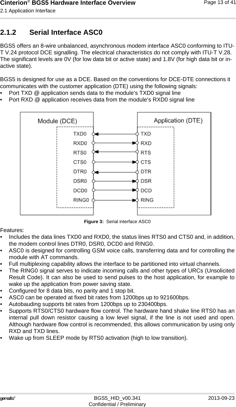 Cinterion® BGS5 Hardware Interface Overview2.1 Application Interface23BGS5_HID_v00.341 2013-09-23Confidential / PreliminaryPage 13 of 412.1.2 Serial Interface ASC0BGS5 offers an 8-wire unbalanced, asynchronous modem interface ASC0 conforming to ITU-T V.24 protocol DCE signalling. The electrical characteristics do not comply with ITU-T V.28. The significant levels are 0V (for low data bit or active state) and 1.8V (for high data bit or in-active state). BGS5 is designed for use as a DCE. Based on the conventions for DCE-DTE connections it communicates with the customer application (DTE) using the following signals:• Port TXD @ application sends data to the module’s TXD0 signal line• Port RXD @ application receives data from the module’s RXD0 signal lineFigure 3:  Serial interface ASC0Features:• Includes the data lines TXD0 and RXD0, the status lines RTS0 and CTS0 and, in addition,the modem control lines DTR0, DSR0, DCD0 and RING0.• ASC0 is designed for controlling GSM voice calls, transferring data and for controlling themodule with AT commands.• Full multiplexing capability allows the interface to be partitioned into virtual channels.• The RING0 signal serves to indicate incoming calls and other types of URCs (UnsolicitedResult Code). It can also be used to send pulses to the host application, for example towake up the application from power saving state. • Configured for 8 data bits, no parity and 1 stop bit. • ASC0 can be operated at fixed bit rates from 1200bps up to 921600bps.• Autobauding supports bit rates from 1200bps up to 230400bps.• Supports RTS0/CTS0 hardware flow control. The hardware hand shake line RTS0 has aninternal pull down resistor causing a low level signal, if the line is not used and open.Although hardware flow control is recommended, this allows communication by using onlyRXD and TXD lines.• Wake up from SLEEP mode by RTS0 activation (high to low transition). 