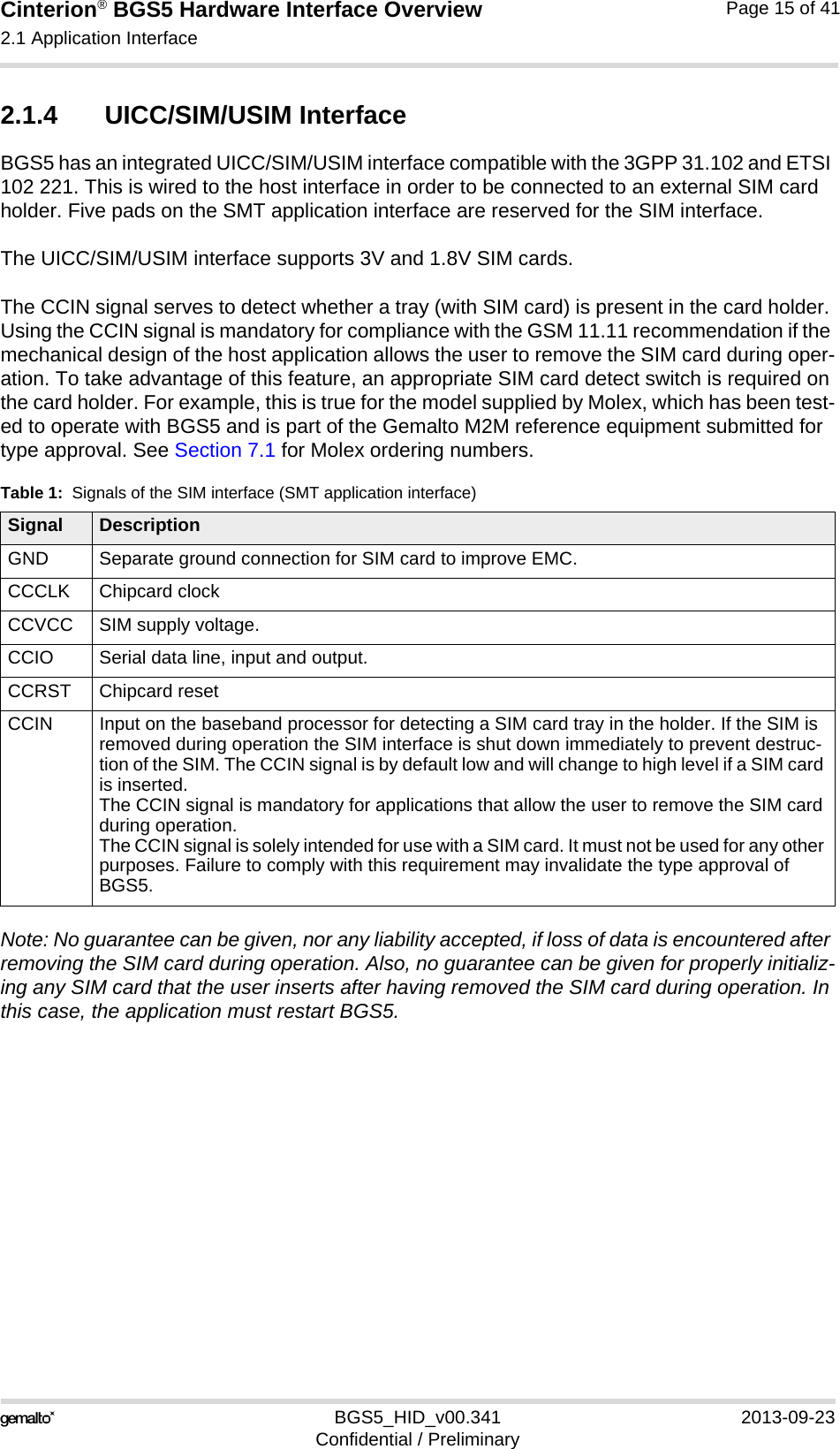 Cinterion® BGS5 Hardware Interface Overview2.1 Application Interface23BGS5_HID_v00.341 2013-09-23Confidential / PreliminaryPage 15 of 412.1.4 UICC/SIM/USIM InterfaceBGS5 has an integrated UICC/SIM/USIM interface compatible with the 3GPP 31.102 and ETSI 102 221. This is wired to the host interface in order to be connected to an external SIM card holder. Five pads on the SMT application interface are reserved for the SIM interface. The UICC/SIM/USIM interface supports 3V and 1.8V SIM cards. The CCIN signal serves to detect whether a tray (with SIM card) is present in the card holder. Using the CCIN signal is mandatory for compliance with the GSM 11.11 recommendation if the mechanical design of the host application allows the user to remove the SIM card during oper-ation. To take advantage of this feature, an appropriate SIM card detect switch is required on the card holder. For example, this is true for the model supplied by Molex, which has been test-ed to operate with BGS5 and is part of the Gemalto M2M reference equipment submitted for type approval. See Section 7.1 for Molex ordering numbers.Note: No guarantee can be given, nor any liability accepted, if loss of data is encountered after removing the SIM card during operation. Also, no guarantee can be given for properly initializ-ing any SIM card that the user inserts after having removed the SIM card during operation. In this case, the application must restart BGS5.Table 1:  Signals of the SIM interface (SMT application interface)Signal DescriptionGND Separate ground connection for SIM card to improve EMC.CCCLK Chipcard clockCCVCC SIM supply voltage.CCIO Serial data line, input and output.CCRST Chipcard resetCCIN Input on the baseband processor for detecting a SIM card tray in the holder. If the SIM is removed during operation the SIM interface is shut down immediately to prevent destruc-tion of the SIM. The CCIN signal is by default low and will change to high level if a SIM card is inserted.The CCIN signal is mandatory for applications that allow the user to remove the SIM card during operation. The CCIN signal is solely intended for use with a SIM card. It must not be used for any other purposes. Failure to comply with this requirement may invalidate the type approval of BGS5.