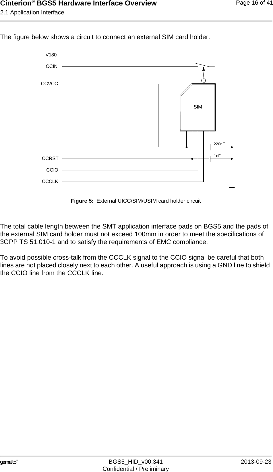 Cinterion® BGS5 Hardware Interface Overview2.1 Application Interface23BGS5_HID_v00.341 2013-09-23Confidential / PreliminaryPage 16 of 41The figure below shows a circuit to connect an external SIM card holder.Figure 5:  External UICC/SIM/USIM card holder circuitThe total cable length between the SMT application interface pads on BGS5 and the pads of the external SIM card holder must not exceed 100mm in order to meet the specifications of 3GPP TS 51.010-1 and to satisfy the requirements of EMC compliance.To avoid possible cross-talk from the CCCLK signal to the CCIO signal be careful that both lines are not placed closely next to each other. A useful approach is using a GND line to shield the CCIO line from the CCCLK line.SIMCCVCCCCRSTCCIOCCCLK220nF1nFCCINV180