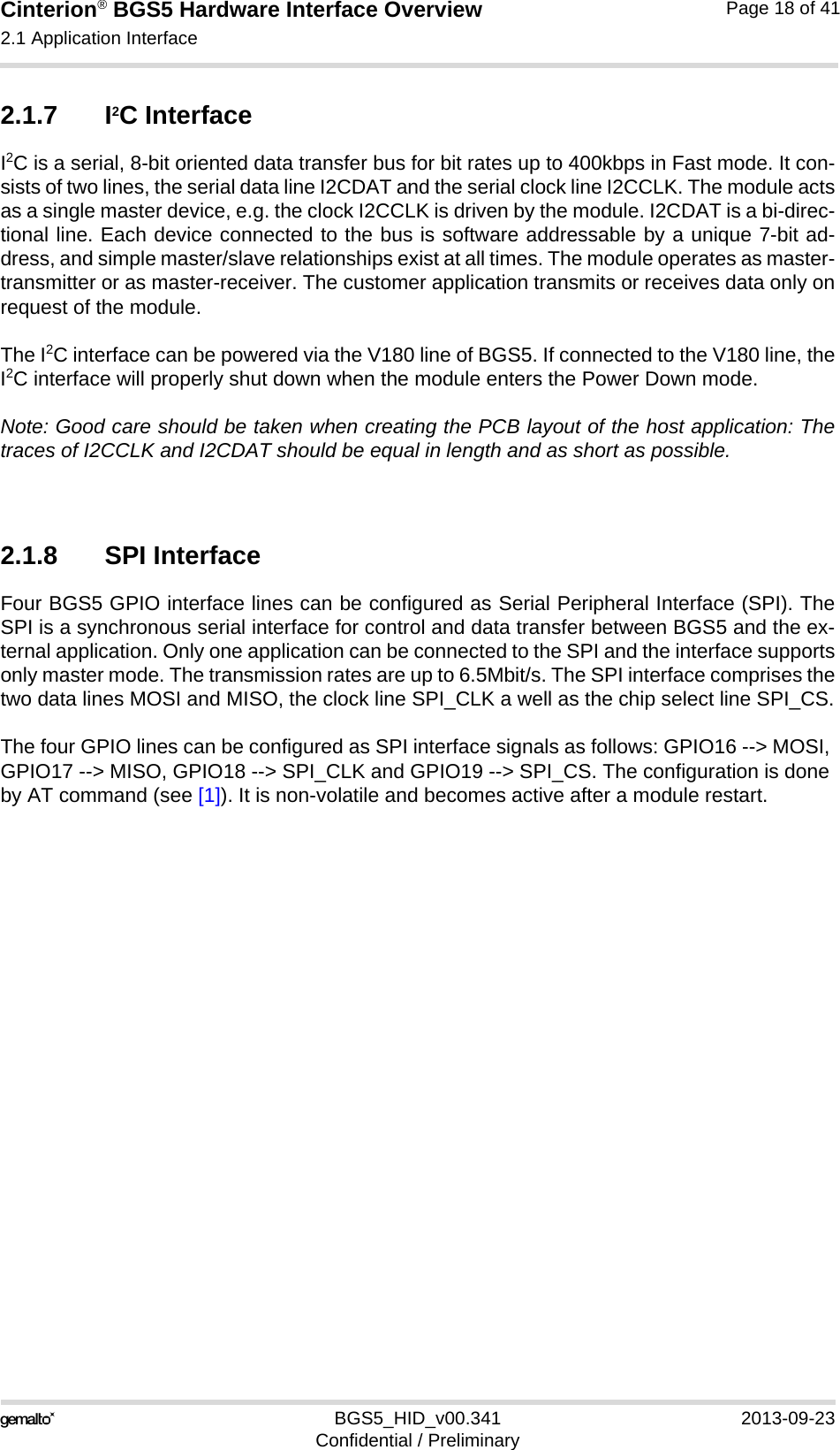 Cinterion® BGS5 Hardware Interface Overview2.1 Application Interface23BGS5_HID_v00.341 2013-09-23Confidential / PreliminaryPage 18 of 412.1.7 I2C InterfaceI2C is a serial, 8-bit oriented data transfer bus for bit rates up to 400kbps in Fast mode. It con-sists of two lines, the serial data line I2CDAT and the serial clock line I2CCLK. The module actsas a single master device, e.g. the clock I2CCLK is driven by the module. I2CDAT is a bi-direc-tional line. Each device connected to the bus is software addressable by a unique 7-bit ad-dress, and simple master/slave relationships exist at all times. The module operates as master-transmitter or as master-receiver. The customer application transmits or receives data only onrequest of the module.The I2C interface can be powered via the V180 line of BGS5. If connected to the V180 line, theI2C interface will properly shut down when the module enters the Power Down mode.Note: Good care should be taken when creating the PCB layout of the host application: Thetraces of I2CCLK and I2CDAT should be equal in length and as short as possible.2.1.8 SPI InterfaceFour BGS5 GPIO interface lines can be configured as Serial Peripheral Interface (SPI). TheSPI is a synchronous serial interface for control and data transfer between BGS5 and the ex-ternal application. Only one application can be connected to the SPI and the interface supportsonly master mode. The transmission rates are up to 6.5Mbit/s. The SPI interface comprises thetwo data lines MOSI and MISO, the clock line SPI_CLK a well as the chip select line SPI_CS.The four GPIO lines can be configured as SPI interface signals as follows: GPIO16 --&gt; MOSI, GPIO17 --&gt; MISO, GPIO18 --&gt; SPI_CLK and GPIO19 --&gt; SPI_CS. The configuration is done by AT command (see [1]). It is non-volatile and becomes active after a module restart.