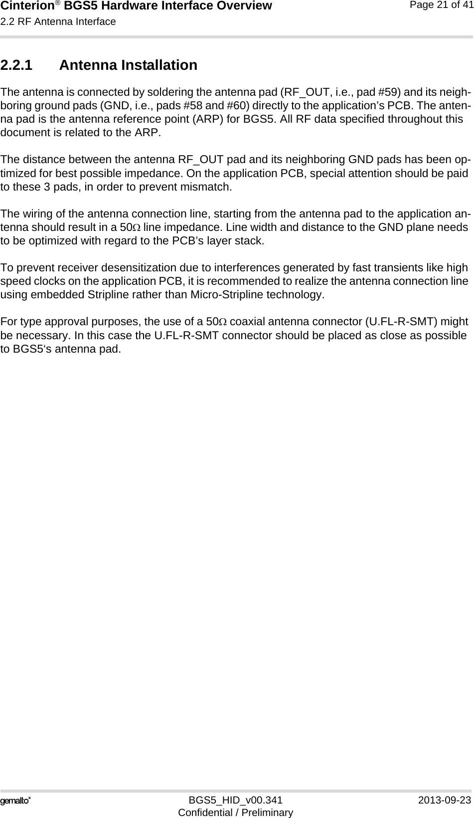 Cinterion® BGS5 Hardware Interface Overview2.2 RF Antenna Interface23BGS5_HID_v00.341 2013-09-23Confidential / PreliminaryPage 21 of 412.2.1 Antenna InstallationThe antenna is connected by soldering the antenna pad (RF_OUT, i.e., pad #59) and its neigh-boring ground pads (GND, i.e., pads #58 and #60) directly to the application’s PCB. The anten-na pad is the antenna reference point (ARP) for BGS5. All RF data specified throughout this document is related to the ARP.The distance between the antenna RF_OUT pad and its neighboring GND pads has been op-timized for best possible impedance. On the application PCB, special attention should be paid to these 3 pads, in order to prevent mismatch.The wiring of the antenna connection line, starting from the antenna pad to the application an-tenna should result in a 50 line impedance. Line width and distance to the GND plane needs to be optimized with regard to the PCB’s layer stack. To prevent receiver desensitization due to interferences generated by fast transients like high speed clocks on the application PCB, it is recommended to realize the antenna connection line using embedded Stripline rather than Micro-Stripline technology. For type approval purposes, the use of a 50 coaxial antenna connector (U.FL-R-SMT) might be necessary. In this case the U.FL-R-SMT connector should be placed as close as possible to BGS5‘s antenna pad. 